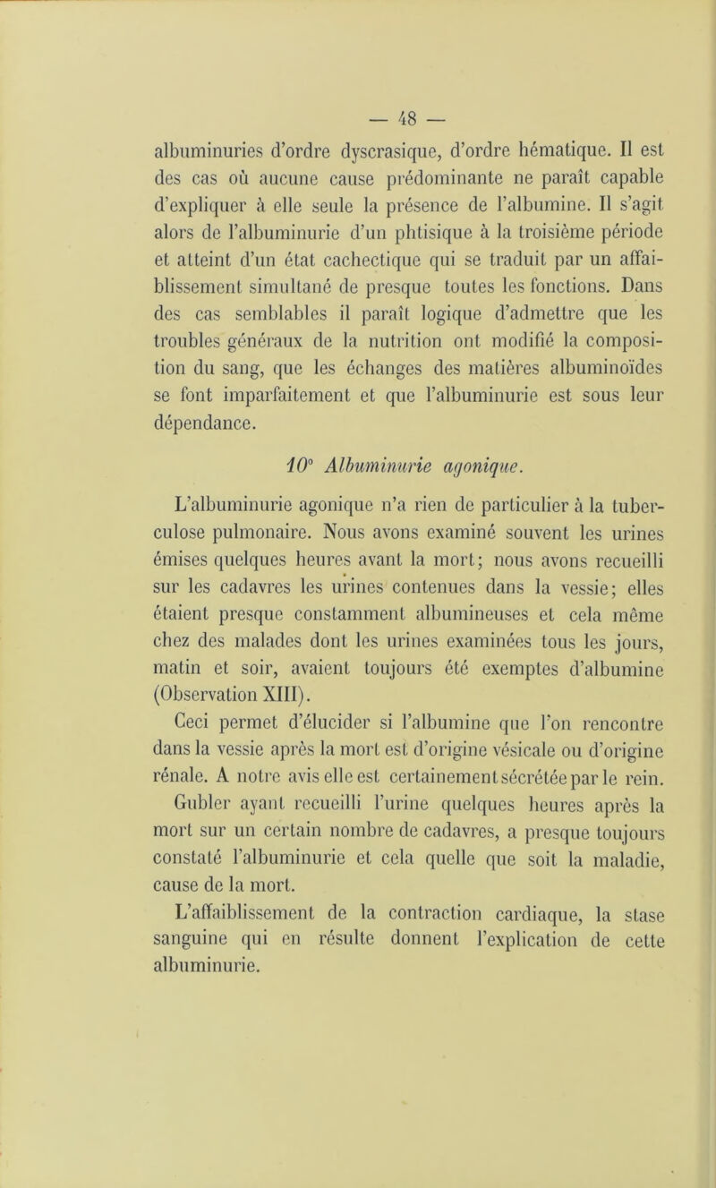 albuminuries d’ordre dyscrasiquc, d’ordre hématique. Il est des cas où aucune cause prédominante ne paraît capable d’expliquer à elle seule la présence de l’albumine. Il s’agit alors de l’albuminurie d’un phtisique à la troisième période et atteint d’un état cachectique qui se traduit par un affai- blissement simultané de presque toutes les fonctions. Dans des cas semblables il paraît logique d’admettre que les troubles généraux de la nutrition ont modifié la composi- tion du sang, que les échanges des matières albuminoïdes se font imparfaitement et que l’albuminurie est sous leur dépendance. i0° Albuminurie agonique. L’albuminurie agonique n’a rien de particulier à la tuber- culose pulmonaire. Nous avons examiné souvent les urines émises quelques heures avant la mort; nous avons recueilli sur les cadavres les urines contenues dans la vessie; elles étaient presque constamment albumineuses et cela même chez des malades dont les urines examinées tous les jours, matin et soir, avaient toujours été exemptes d’albumine (Observation XIII). Ceci permet d’élucider si l’albumine que l’on rencontre dans la vessie après la mort est d’origine vésicale ou d’origine rénale. A notre avis elle est certainement sécrétée par le rein. Gubler ayant recueilli l’urine quelques heures après la mort sur un certain nombre de cadavres, a presque toujours constaté l’albuminurie et cela quelle que soit la maladie, cause de la mort. L’affaiblissement de la contraction cardiaque, la stase sanguine qui en résulte donnent l’explication de cette albuminurie.