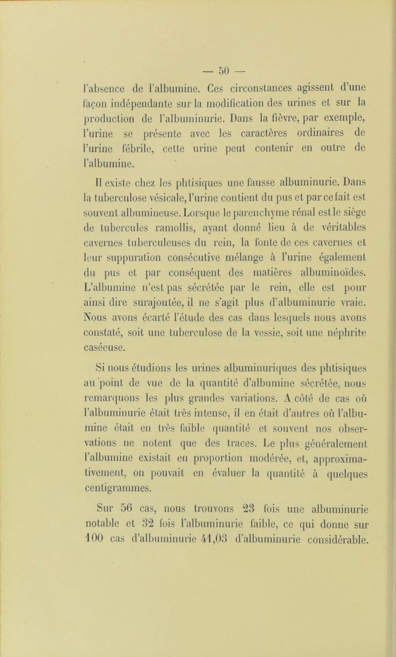 l'absence de l’albumine. Ces circonstances agissent d’une façon indépendante sur la modification des urines et sur la production de l’albuminurie. Dans la fièvre, par exemple, l’urine se présente avec les caractères ordinaires de l’urine fébrile, cette urine peut contenir en outre de l’albumine. Il existe chez les phtisiques une fausse albuminurie. Dans la tuberculose vésicale, l’urine contient du pus et parcefait est souvent albumineuse. Lorsque le parenchyme rénal est le siège de tubercules ramollis, ayant donné lieu à de véritables cavernes tuberculeuses du rein, la fonte de ces cavernes et leur suppuration consécutive mélange à l’urine également du pus et par conséquent des matières albuminoïdes. L’albumine n’est pas sécrétée par le rein, elle est pour ainsi dire surajoutée, il ne s’agit plus d’albuminurie vraie. Nous avons écarté l'étude des cas dans lesquels nous avons constaté, soit une tuberculose de la vessie, soit une néphrite caséeuse. Si nous étudions les urines albuminuriques des phtisiques au point de vue de la quantité d’albumine sécrétée, nous remarquons les plus grandes variations. A côté de cas où l’albuminurie était très intense, il en était d’autres où l’albu- mine était en très faible quantité et souvent nos obser- vations ne notent que des traces. Le plus généralement l’albumine existait en proportion modérée, et, approxima- tivement, on pouvait en évaluer la quantité à quelques centigrammes. Sur 56 cas, nous trouvons 23 fois une albuminurie notable et 32 fois l’albuminurie faible, ce qui donne sur 100 cas d’albuminurie 41,03 d’albuminurie considérable.