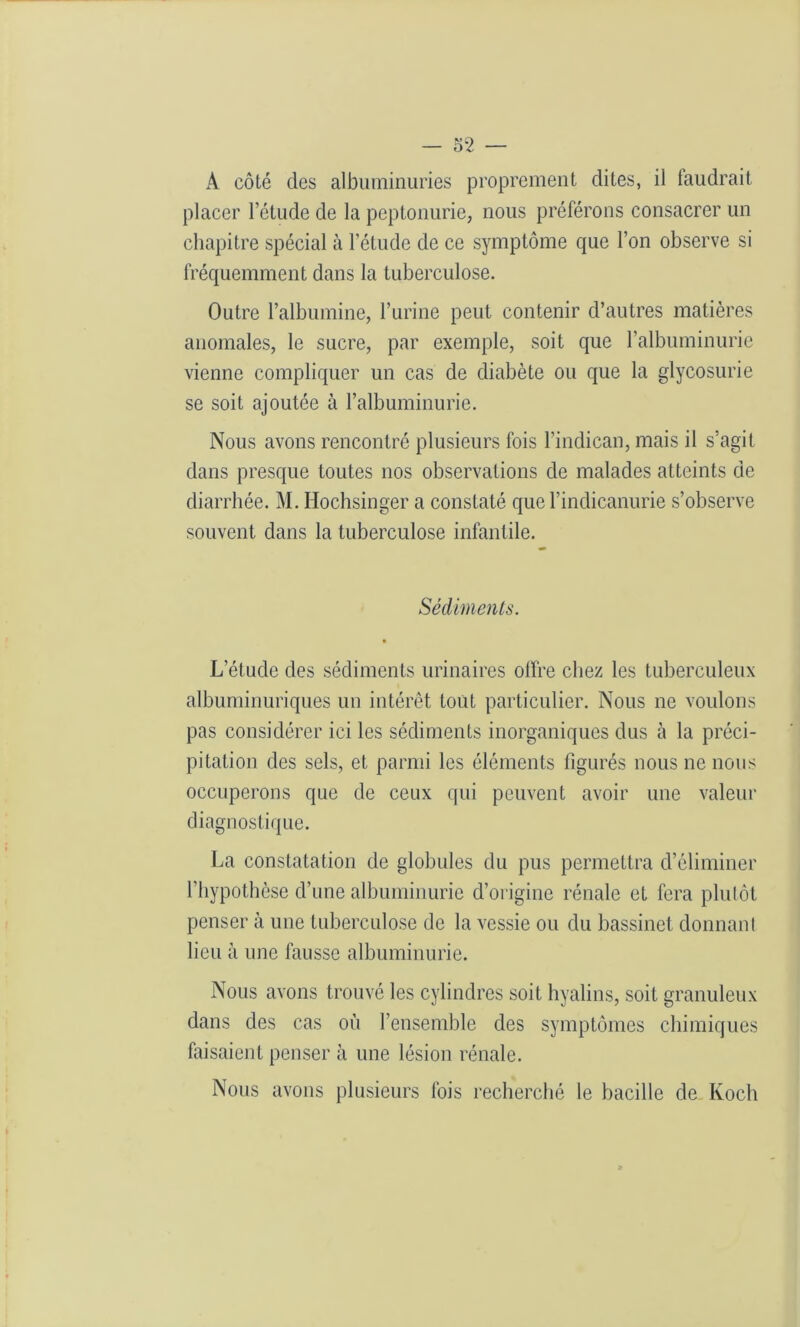 A côté des albuminuries proprement dites, il taudrait placer l’étude de la peptonurie, nous préférons consacrer un chapitre spécial à l'étude de ce symptôme que l’on observe si fréquemment dans la tuberculose. Outre l’albumine, l’urine peut contenir d’autres matières anomales, le sucre, par exemple, soit que l’albuminurie vienne compliquer un cas de diabète ou que la glycosurie se soit ajoutée à l’albuminurie. Nous avons rencontré plusieurs fois l’indican, mais il s’agit dans presque toutes nos observations de malades atteints de diarrhée. M. Hochsinger a constaté que l’indicanurie s’observe souvent dans la tuberculose infantile. Sédiments. L’étude des sédiments urinaires offre chez les tuberculeux albuminuriques un intérêt tout particulier. Nous ne voulons pas considérer ici les sédiments inorganiques dus à la préci- pitation des sels, et parmi les éléments figurés nous ne nous occuperons que de ceux qui peuvent avoir une valeur diagnostique. La constatation de globules du pus permettra d’éliminer l’hypothèse d’une albuminurie d'origine rénale et fera plutôt penser à une tuberculose de la vessie ou du bassinet donnant lieu à une fausse albuminurie. Nous avons trouvé les cylindres soit hyalins, soit granuleux dans des cas où l’ensemble des symptômes chimiques faisaient penser à une lésion rénale. Nous avons plusieurs fois recherché le bacille de Koch