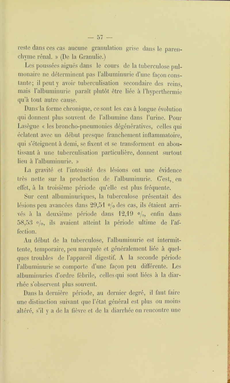 reste dans ces cas aucune granulation grise dans le paren- chyme rénal. » (De la Granulie.) Les poussées aiguës dans le cours de la tuberculose pul- monaire ne déterminent pas l’albuminurie d’une façon cons- tante; il peut y avoir tuberculisation secondaire des reins, mais l’albuminurie paraît plutôt être liée à l’hyperthermie qu’à tout autre cau^e. Dans la forme chronique, ce sont les cas à longue évolution qui donnenl plus souvent de l’albumine dans l’urine. Pour Lasègue « les broncho-pneumonies dégénératives, celles qui éclatent avec un début presque franchement inflammatoire, qui s’éteignent à demi, se fixent et se transforment en abou- tissant à une tuberculisation particulière, donnent surtout lieu à l’albuminurie. » La gravité et l’intensité des lésions ont une évidence très nette sur la production de l’albuminurie. C’est, en effet, à la troisième période qu’elle est plus fréquente. Sur cent albuminuriques, la tuberculose présentait des lésions peu avancées dans 29,51 o/o des cas, ils étaient arri- vés à la deuxième période dans 12,19 %, enfin dans 58,53 °/0, ils avaient atteint la période ultime de l’af- fection. Au début de la tuberculose, l’albuminurie est intermit- tente, temporaire, peu marquée et généralement liée à quel- ques troubles de l’appareil digestif. A la seconde période l’albuminurie se comporte d’une façon peu différente. Les albuminuries d’ordre fébrile, celles qui sont liées à la diar- rhée s’observent plus souvent. Dans la dernière période, au dernier degré, il faut faire une distinction suivant que l’état général est plus ou moins altéré, s’il y a de la fièvre et de la diarrhée on rencontre une • > < «V '