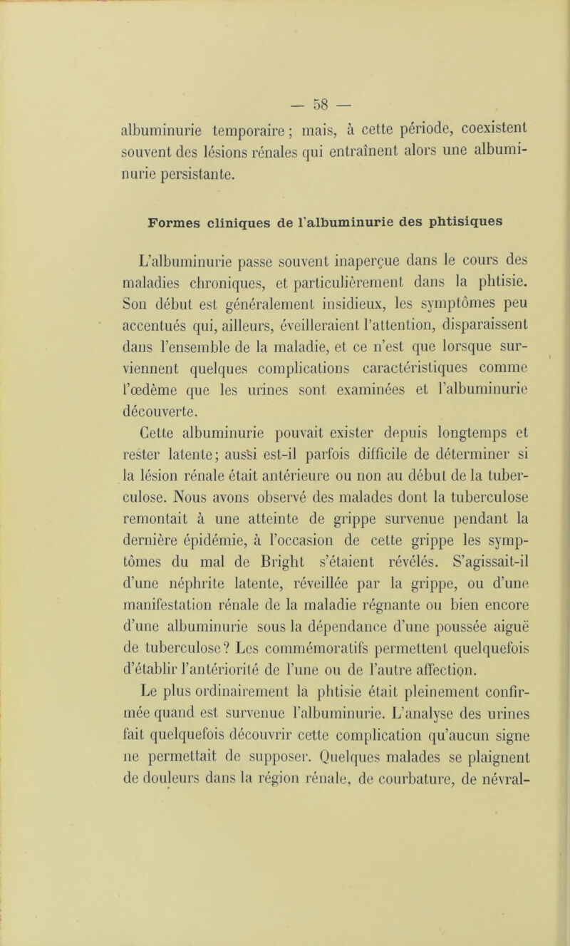 albuminurie temporaire ; mais, à cette période, coexistent souvent des lésions rénales qui entraînent alors une albumi- nurie persistante. Formes cliniques de l’albuminurie des phtisiques L’albuminurie passe souvent inaperçue dans le cours des maladies chroniques, et particulièrement dans la phtisie. Son début est généralement insidieux, les symptômes peu accentués qui, ailleurs, éveilleraient l’attention, disparaissent dans l’ensemble de la maladie, et ce n’est que lorsque sur- viennent quelques complications caractéristiques comme l’œdème que les urines sont examinées et l’albuminurie découverte. Cette albuminurie pouvait exister depuis longtemps et rester latente; aussi est-il parfois difficile de déterminer si la lésion rénale était antérieure ou non au début de la tuber- culose. Nous avons observé des malades dont la tuberculose remontait à une atteinte de grippe survenue pendant la dernière épidémie, à l’occasion de cette grippe les symp- tômes du mal de Bright s’étaient révélés. S’agissait-il d’une néphrite latente, réveillée par la grippe, ou d’une manifestation rénale de la maladie régnante ou bien encore d’une albuminurie sous la dépendance d’une poussée aiguë de tuberculose? Les commémoratifs permettent quelquefois d’établir l’antériorité de l’une ou de l’autre affection. Le plus ordinairement la phtisie était pleinement confir- mée quand est survenue l’albuminurie. L’analyse des urines fait quelquefois découvrir cette complication qu’aucun signe ne permettait de supposer. Quelques malades se plaignent de douleurs dans la région rénale, de courbature, de névral-