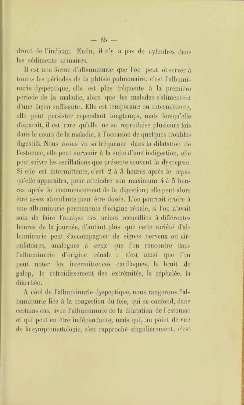 dront de l'indican. Enfin, il n’y a pas de cylindres dans les sédiments urinaires. 11 est une forme d’albuminurie que l’on peut observer à toutes les périodes de la phtisie pulmonaire, c’est l’albumi- nurie dyspeptique, eile est plus fréquente à la première période de la maladie, alors que les malades s’alimentent d’une façon suffisante. Elle est temporaire ou intermittente, elle peut persister cependant longtemps, mais lorsqu’elle disparaît, il est rare qu’elle 11e se reproduise plusieurs fois dans le cours de la maladie, à l’occasion de quelques troubles digestifs. Nous avons vu sa fréquence dans la dilatation de l’estomac, elle peut survenir à la suite d’une indigestion, elle peut suivre les oscillations que présente souvent la dyspepsie. Si elle est intermittente, c’est 2 à 3 heures après le repas qu’elle apparaîtra, pour atteindre son maximum 4 à 5 heu- res après le commencement de la digestion; elle peut alors être assez abondante pour être dosée. L’011 pourrait croire à une albuminurie permanente cl’origine rénale, si l’on n’avait soin de faire l’analyse des urines recueillies à différentes heures de la journée, d’autant plus que cette variété d’al- buminurie peut s’accompagner de signes nerveux ou cir- culatoires, analogues à ceux que l’on rencontre dans l’albuminurie d'origine rénale : c’est ainsi que l’on peut noter les intermittences cardiaques, le bruit de galop, le refroidissement des extrémités, la céphalée, la diarrhée. À côté de l’albuminurie dyspeptique, nous rangerons l’al- buminurie liée à la congestion du foie, qui se confond, dans certains cas, avec l’albuminurie de la dilatation de l’estomac et qui peut en être indépendante, mais qui, au point de vue de la symptomatologie, s’en rapproché singulièrement, c’est