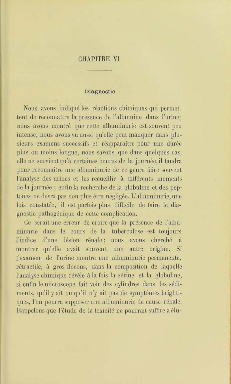 Diagnostic Nous avons indiqué les réactions chimiques qui permet- tent. de reconnaître la présence de l’albumine dans l’urine; nous avons montré que cette albuminurie est souvent peu intense, nous avons vu aussi qu’elle peut manquer dans plu- sieurs examens successifs et réapparaître pour une durée plus ou moins longue, nous savons que dans quelques cas, elle ne survient qu’à certaines heures de la journée, il faudra pour reconnaître une albuminurie de ce genre faire souvent l’analyse des urines et les recueillir à différents moments de la journée ; enfin la recherche de la globuline et des pep- tones ne devra pas non plus être négligée. L’albuminurie, une fois constatée, il est parfois plus difficile de faire le dia- gnostic pathogénique de cette complication. Ce serait une erreur de croire que la présence de l’albu- minurie dans le cours de la tuberculose est toujours l’indice d’une lésion rénale ; nous avons cherché à montrer quelle avait souvent une autre origine. Si l’examen de l’urine montre une albuminurie permanente, rétractile, à gros flocons, dans la composition de laquelle l’analyse chimique révèle à la fois la sérine et la globuline, si enfin le microscope fait voir des cylindres dans les sédi- ments, qu’il y ait ou qu'il n’y ait pas de symptômes brighti- ques, l’on pourra supposer une albuminurie de cause rénale. Rappelons que l’étude de la toxicité ne pourrait suffire à élu-