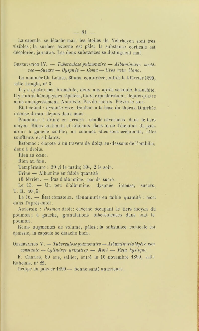 La capsule se détache mal; les étoiles de Vehvheyen sont très visibles ; la surface externe est pâle; la substance corticale est décolorée, jaunâtre. Les deux substances se distinguent mal. Observation IV. — Tuberculose pulmonaire — Albuminurie modé- rée—Sueurs — Dyspnée — Coma — Gros rein blanc. La nommée Ch. Louise, 30 ans, couturière, entrée le 4 février 1890, salle Langle, n° 3. 11 y a quatre ans, bronchite, deux ans après seconde bronchite. Il y aunan hémoptysies répétées, toux, expectoration ; depuis quatre mois amaigrissement. Anorexie. Pas de sueurs. Fièvre le soir. État actuel : dyspnée vive. Douleur à la base du thorax.Diarrhée intense durant depuis deux mois. Poumons : à droite en arrière : souffle caverneux dans le tiers moyen. Râles soufflants et sibilants dans toute l’étendue du pou- mon; â gauche souffle; au sommet, râles sous-crépitants, râles soufflants et sibilants. Estomac : clapote à un travers de doigt au-dessous de l’ombilic; deux à droite. Rien au cœur. Rien au foie. Température : 39°, 1 le malin; 39°, 2 le soir. Urine — Albumine en faible quantité. 10 février. — Pas d’albumine, pas de sucre. Le 13. — Un peu d’albumine, dyspnée intense, sueurs, T. R. 40°,3. Le 16. — État comateux, albuminurie en faible quantité : mort dans l’après-midi. Autopsie : Poumon droit : caverne occupant le tiers moyen du poumon ; à gauche, granulations tuberculeuses dans tout le poumon. Reins augmentés de volume, pâles ; la substance corticale est épaissie, la capsule se détache bien. Observation V. — Tuberculose pulmonaire — Albuminurie légère non constante — Cylindres urinaires — Mort — Rein kystique. F. Charles, 30 ans, sellier, entré le 10 novembre 1890, salle Rabelais, nr’ 22. Grippe en janvier 1890— bonne santé antérieure.