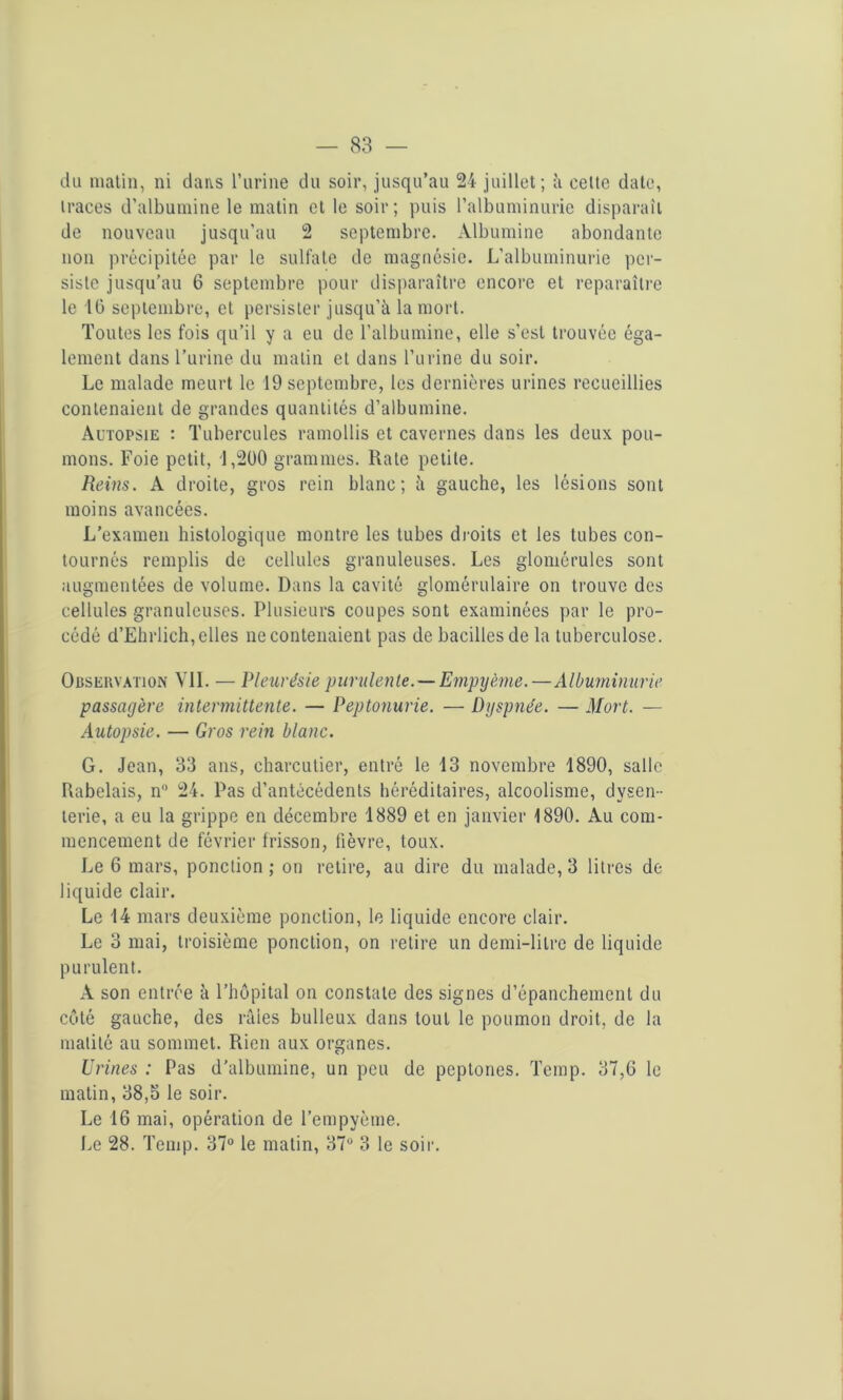 du matin, ni dans l’urine du soir, jusqu’au 24 juillet; à celte date, iraces d’albumine le matin et le soir; puis l’albuminurie disparaît de nouveau jusqu’au 2 septembre. Albumine abondante non précipitée par le sulfate de magnésie. L’albuminurie per- siste jusqu’au 6 septembre pour disparaître encore et reparaître le 10 septembre, et persister jusqu’à la mort. Toutes les fois qu’il y a eu de l’albumine, elle s’est trouvée éga- lement dans l’urine du malin et dans l’urine du soir. Le malade meurt le 19 septembre, les dernières urines recueillies contenaient de grandes quantités d’albumine. Autopsie : Tubercules ramollis et cavernes dans les deux pou- mons. Foie petit, 1,200 grammes. Rate petite. Reins. A droite, gros rein blanc; à gauche, les lésions sont moins avancées. L’examen histologique montre les tubes droits et les tubes con- tournés remplis de cellules granuleuses. Les glomérules sont augmentées de volume. Dans la cavité glomérulaire on trouve des cellules granuleuses. Plusieurs coupes sont examinées par le pro- cédé d’Ehrlich, elles ne contenaient pas de bacilles de la tuberculose. Observation VIL — Pleurésie purulente. — Empyème.—Albuminurie passagère intermittente. — Peptonurie. — Dyspnée. — Mort. — Autopsie. — Gros rein blanc. G. Jean, 33 ans, charcutier, entré le 13 novembre 1890, salle Rabelais, n° 24. Pas d’antécédents héréditaires, alcoolisme, dysen- terie, a eu la grippe en décembre 1889 et en janvier 1890. Au com- mencement de février frisson, fièvre, toux. Le 6 mars, ponction ; on retire, au dire du malade, 3 litres de liquide clair. Le 14 mars deuxième ponction, le liquide encore clair. Le 3 mai, troisième ponction, on retire un demi-litre de liquide purulent. A son entrée à l’hôpital on constate des signes d’épanchement du côté gauche, des râles bulleux dans tout le poumon droit, de la matité au sommet. Rien aux organes. Urines : Pas d'albumine, un peu de peptones. Temp. 37,6 le matin, 38,5 le soir. Le 16 mai, opération de l’empyème. Le 28. Temp. 37° le matin, 37° 3 le soir.