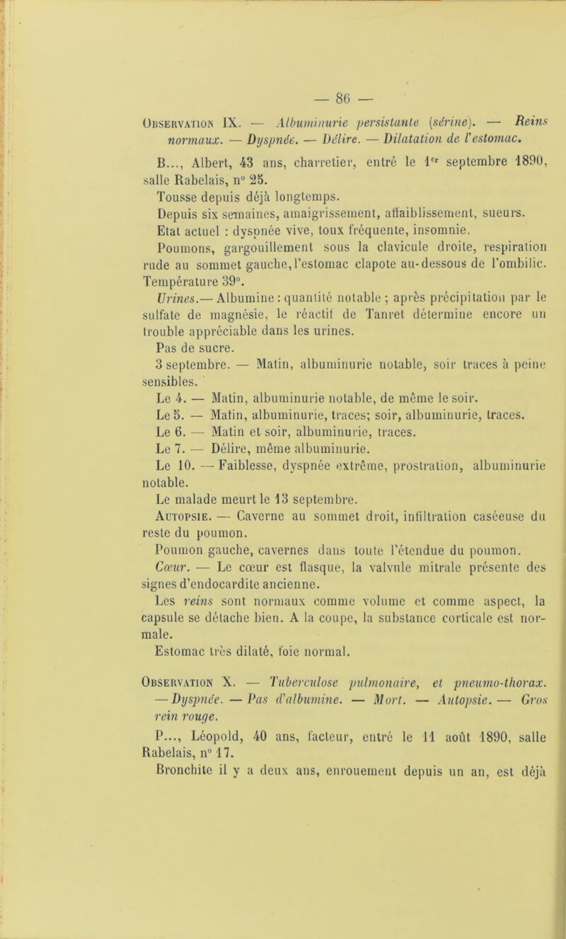 Observation IX. — Albuminurie persistante [sérine). — Reins normaux. — Dyspnée. — Délire. — Dilatation de l'estomac. B..., Albert, 43 ans, charretier, entré le 1er septembre 1890, salle Rabelais, n° 23. Tousse depuis déjà longtemps. Depuis six semaines, amaigrissement, affaiblissement, sueurs. Etat actuel : dyspnée vive, toux fréquente, insomnie. Poumons, gargouillement sous la clavicule droite, respiration rude au sommet gauche,l’estomac clapote au-dessous de l’ombilic. Température 39°. Urines.— Albumine : quantité notable; après précipitation par le sulfate de magnésie, le réactif de Tanret détermine encore un trouble appréciable dans les urines. Pas de sucre. 3 septembre. — Matin, albuminurie notable, soir traces à peine sensibles. Le 4. — Matin, albuminurie notable, de même le soir. Le 3. -- Matin, albuminurie, traces; soir, albuminurie, traces. Le 6. — Matin et soir, albuminurie, traces. Le 7. — Délire, même albuminurie. Le 10. — Faiblesse, dyspnée extrême, prostration, albuminurie notable. Le malade meurt le 13 septembre. Autopsie. — Caverne au sommet droit, infiltration caséeuse du reste du poumon. Poumon gauche, cavernes dans toute l’étendue du poumon. Cœur. — Le cœur est flasque, la valvule mitrale présente des signes d’endocardite ancienne. Les reins sont normaux comme volume et comme aspect, la capsule se détache bien. A la coupe, la substance corticale est nor- male. Estomac très dilaté, foie normal. Observation X. — Tuberculose pulmonaire, et pneurno-thorax. — Dyspnée. —Pas d'albumine. — Mort. — Autopsie.— Gros rein rouge. P..., Léopold, 40 ans, facteur, entré le il août 1890, salle Rabelais, n° 17. Bronchite il y a deux ans, enrouement depuis un an, est déjà