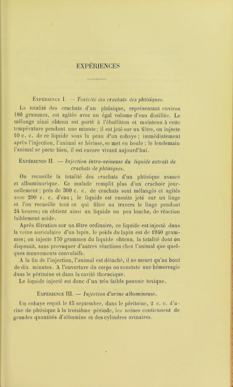 EXPÉRIENCES Expérience 1. — Toxicité des crachats des phtisiques. La totalité des crachats d’un phtisique, représentant environ 180 grammes, est agitée avec un égal volume d’eau distillée. Le mélange ainsi obtenu est porté à l’ébullition et maintenu à cette température pendant une minute; il est jeté sur un filtre, on injecte 10 c. c. de ce liquide sous la peau d’un cobaye; immédiatement après l’injection, l’animal se hérisse, se met en boule ; le lendemain l’animal se porte bien, il est encore vivant aujourd’hui. ExpÉRiENce II. — Injection intra-veineuse du liquide extrait de crachats de phtisiques. On recueille la totalité des crachats d’un phtisique avancé et albuminurique. Ce malade remplit plus d’un crachoir jour- nellement; près de 300 c. c. de crachats sont mélangés et agités avec 200 c. c. d’eau ; le liquide est ensuite jeté sur un linge et l’on recueille tout ce qui filtre au travers le linge pendant 24 heures; on obtient ainsi un liquide un peu louche, de réaction faiblement acide. Après filtration sur un filtre ordinaire, ce liquide est injecté dans la veine auriculaire d’un lapin, le poids du lapin est de 1940 gram- mes; on injecte 170 grammes du liquide obtenu, la totalité dont on disposait, sans provoquer d’autres réactions chez l’animal que quel- ques mouvements convulsifs. A la fin de l’injection, l’animal est détaché, il ne meurt qu’au bout de dix minutes. A l’ouverture du corps on constate une hémorragie dans le péritoine et dans la cavité thoracique. Le liquide injecté est donc d’un très faible pouvoir toxique. Expérience JII. — Injection d'urine albumineuse. Un cobaye reçoit le lo septembre, dans le péritoine, 2 c. c. d’u- rine de phtisique à la troisième période, les urines contiennent de grandes quantités d'albumine et des cylindres urinaires.