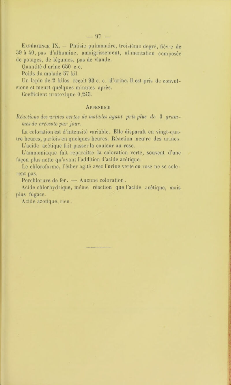 Expérience IX. — Phtisie pulmonaire, troisième degré, fièvre de 39 à 40, pas d’albumine, amaigrissement, alimentation composée de potages, de légumes, pas de viande. Quantité d’urine 650 c.e. Poids du malade 57 kil. Un lapin de 2 kilos reçoit 93 c. c. d’urine. Il est pris de convul- sions et meurt quelques minutes après. Coefficient urotoxique 0,245. Appendice Réactions des urines vertes de malades ayant pris plus de 3 gram- mes de créosote par jour. La coloration est d'intensité variable. Elle disparaît en vingt-qua- tre heures, parfois en quelques heures. Réaction neutre des urines. L’acide acétique fait passer la couleur au rose. L'ammoniaque fait reparaître la coloration verte, souvent d'une façon plus nette qu’avant l’addition d'acide acétique. Le chloroforme, l’éther agité avec l'urine verte ou rose ne se colo - relit pas. Perehlorure de fer. — Aucune coloration. Acide chlorhydrique, même réaction que l’acide acétique, mais plus fugace. Acide azotique, rien.