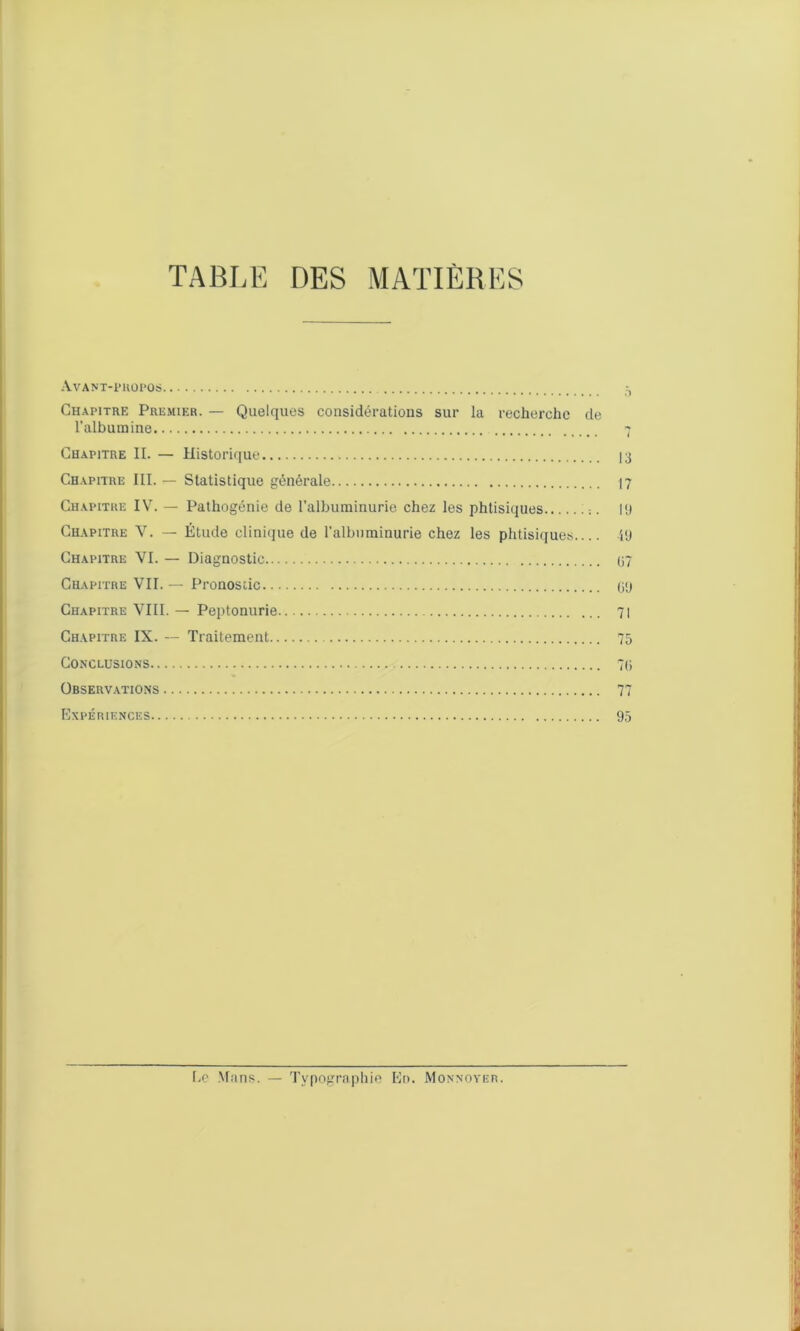 TABLE DES MATIÈRES Avant-propos 5 Chapitre Premier. — Quelques considérations sur la recherche de l’albumine 7 Chapitre II. — Historique 13 Chapitre III. — Statistique générale 17 Chapitre IV. — Pathogénie de l’albuminurie chez les phtisiques llJ Chapitre V. — Étude clinique de l’albuminurie chez les phtisiques 49 Chapitre VI. — Diagnostic 07 Chapitre VII. — Pronostic 09 Chapitre VIII. — Peptonurie 71 Chapitre IX. — Traitement 75 Conclusions 70 Observations 77 Expériences 95 Le Mans. — Typographie En. Monnoyer.