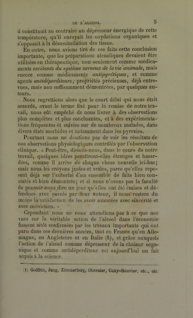 il constituait au contraire un dépresseur énergique de cette température, qu’il enrayait les oxydations organiques et s’opposait à la désassimilation des tissus. En outre, nous avions tiré de ces faits cette conclusion importante, que les préparations alcooliques devaient être utilisées en thérapeutique, non-seulement comme médica- ments excitants du système nerveux de la vie animale, mais encore comme médicaments antipyrétiques, et comme agents antidéperditeurs; propriétés précieuses, déjà entre- vues, mais non suffisamment démontrées, par quelques au- teurs. Nous regrettions alors que le court délai qui nous était accordé, avant le terme fixé pour la remise de notre tra- vail, nous eût empêché de nous livrer à des observations plus complètes et plus concluantes, et à des expérimenta- tions fréquentes et suivies sur de nombreux malades, dans divers états morbides et notamment dans les pyrexies. Pourtant nous ne doutions pas de voir les résultats de nos observations physiologiques contrôlés par l’observation clinique. « Peut-être, disions-nous, dans le cours de notre travail, quelques idées paraîtront-elles étranges et hasar- dées, comme il arrive de chaque chose nouvelle ici-bas; mais nous les croyons justes et vraies, parce qu’elles repo- sent déjà sur l’autorité d’un ensemble de faits bien con- statés et bien démontrés; et si nous n’avons pas la faculté de pouvoir nous dire un jour qu’elles ont été émises et dé- fendues avec succès par leur auteur, il nous restera du moins la satisfaction de les avoir avancées avec sincérité et avec conviction. » Cependant nous ne nous attendions pas à ce que nos vues sur la véritable action de l’alcool dans l’économie fussent sitôt confirmées par les travaux importants qui ont paru dans ces dernières années, tant en France qu’en Alle- magne, en Angleterre et en Italie (1), et grâce auxquels l’action de l’alcool comme dépresseur de la chaleur orga- nique et comme antidéperditeur est aujourd’hui un fait acquis à la science. (1) Godfrin, Jung, Ziminerberg, Obemier, Cuny-Bouvier, etc., etc.