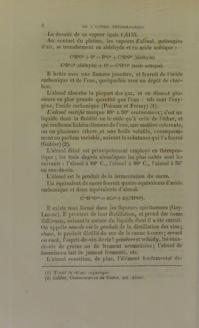 La densité de sa vapeur égale 1,6133. Au contact du platine, les vapeurs d’alcool, mélangées d’air, se transforment en aldéhyde et en acide acétique : CWO* + 0» = H*0‘ + C4H40J (aldéhyde) OlI4U* (aldéhyde) -f- 0* = C4H*04 (acide acétique). 11 brûle avec une flamme jaunâtre, et fournit de l’acide carbonique et de l’eau, quelquefois avec un dépôt de char- bon. L’alcool absorbe la plupart des gaz, et en dissout plu- sieurs en plus grande quantité que l’eau : tels sont l’oxy- gène, l’acide carbonique (Pelouze et Frémy) (1). L'alcool rectifie marque 88° à 90 centésimaux; c’est un liquide dont la fluidité ne le cède qu’à celle de l’éther, et qui renferme habituellement de l’eau, une matière colorante, un ou plusieurs éthers et une huile volatile, conséquem- ment un parfum variable, suivant la substance qui l’a fourni (Gubler) (2). L’alcool dilué est principalement employé en thérapeu- tique ; les trois degrés alcooliques les plus usités sont les suivants : l’alcool à 88° C., l’alcool à 80° C., l’alcool à 56° ou eau-de-vie. L’alcool est le produit delà fermentation du sucre. Un équivalent de sucre fournit quatre équivalents d’acide carbonique et deux équivalents d’alcool. C**H,,0,*= 4Co*-f-2(C4H'0*). Il existe tout formé dans .les liqueurs spiritueuses (Gny- Lussac). Il provient de leur distillation, et prend des noms différents, suivantla nature du liquide dont il a été extrait. On appelle eau-de-vie le produit de la distillation des vins ; rhum, le produit distillé du suc de la canne à sucre; arrack ou rack, l’esprit-de-vin de riz'; genièvre et whisky, les eaux- de-vie de grains ou de froment aromatisées ; l’alcool de koumiss ou lait de jument fermenté, etc. L'alcool constitue, de plus, l’élément fondamental des (1) Traité <1c rhimi: organique. (2) Gubler, Commentaires du Codex, art. Alcoa;.