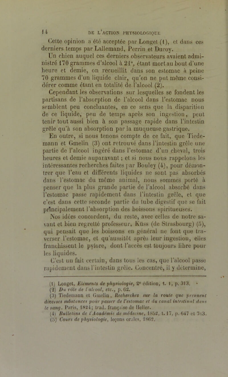 Celte opinion ;i été acceptée par Longet (t), et dans ces derniers temps par Lallemand, Perrin et Duroy. Un chien auquel ces derniers observateurs avaient admi- nistré 170 grammes d’alcool à 21°, étant mort au bout d’une heure et demie, on recueillit dans son estomac à peine 70 grammes d’un liquide clair, qu’on ne put même consi- dérer comme étant en totalité de l’alcool (2). Cependant les observations sur lesquelles se fondent les partisans de l’absorption de l’alcool dans l’estomac nous semblent peu concluantes, en ce sens que la disparition de ce liquide, peu de temps après son ingestion, peut tenir tout aussi bien à son passage rapide dans l’intestin grêle qu’à son absorption parla muqueuse gastrique. En outre, si nous tenons compte de ce lait, que Tiede- mann et Gmelin (3) ont retrouvé dans l’intestin grêle une partie de l’alcool ingéré dans l’estomac d’un cheval, trois heures et demie auparavant ; et si nous nous rappelons les intéressantes recherches faites j ar Bouley (4), pour démon- trer que l’eau et différents liquides ne sont pas absorbés dans l’estomac du même animal, nous sommes porté à penser que la plus grande partie de l’alcool absorbé dans l’estomac passe rapidement dans l’intestin grêle, et que c’est dans cette seconde partie du tube digestif que se fait principalement l’absorption des boissons spiritueuses. Nos idées concordent, du reste, avec celles de notre sa- \ant et bien regretté professeur, lvüss (de Strasbourg) (o), qui pensait que les boissons en général ne font que tra- verser l’estomac, et qu’aussitôt après leur ingestion, elles franchissent le pylore, dont l’accès est toujours libre poul- ies liquides. C’est un fait certain, dans tous les cas, que l’alcool passe rapidement dans l'intestin grêle. Concentré, il y détermine, (1) Longet, Eléments de physiologie, 2e édition, i. 1, p. 313. (2) Du rôle de laltool, etc., p.62. (3) Tiedemann et Gmelin, Recherches sur la roule que prennent diverses substances pour passer de l’estomac et du canal intestinal dans le sang. Paris, 1X21; trad. française de llellor. (-1) Bulletins de l'Académie de médecine, 1852, t. 17, p. 6-47 et 7o3. (3) Cours de physiologie, leçons orales, 1862.