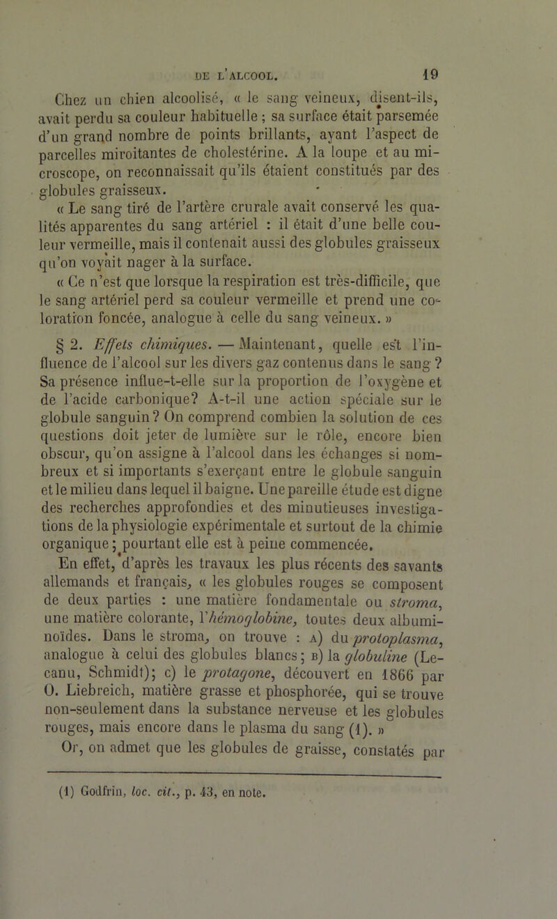 Chez un chien alcoolisé, « le sang veineux, disent-ils, avait perdu sa couleur habituelle ; sa surface était parsemée d’un grand nombre de points brillants, ayant l’aspect de parcelles miroitantes de cholestérine. A la loupe et au mi- croscope, on reconnaissait qu’ils étaient constitués par des globules graisseux. « Le sang tiré de l’artère crurale avait conservé les qua- lités apparentes du sang artériel : il était d’une belle cou- leur vermeille, mais il contenait aussi des globules graisseux qu’on voyait nager à la surface. « Ce n’est que lorsque la respiration est très-difficile, que le sang artériel perd sa couleur vermeille et prend une co- loration foncée, analogue à celle du sang veineux. » §2. Effets chimiques.—Maintenant, quelle est l’in- fluence de l’alcool sur les divers gaz contenus dans le sang ? Sa présence influe-t-elle sur la proportion de l’oxygène et de l’acide carbonique? A-t-il une action spéciale sur le globule sanguin? On comprend combien la solution de ces questions doit jeter de lumière sur le rôle, encore bien obscur, qu’on assigne à l’alcool dans les échanges si nom- breux et si importants s’exerçant entre le globule sanguin et le milieu dans lequel il baigne. Une pareille étude est digne des recherches approfondies et des minutieuses investiga- tions de la physiologie expérimentale et surtout de la chimie organique ; pourtant elle est à peine commencée. En effet, d’après les travaux les plus récents des savants allemands et français, « les globules rouges se composent de deux parties : une matière fondamentale ou stroma, une matière colorante, Y hémoglobine, toutes deux albumi- noïdes. Dans le stroma, on trouve : a) du protoplasma, analogue à celui des globules blancs; b) la globuline (Le- canu, Schmidt); c) le protagone, découvert en 1866 par O. Liebreich, matière grasse et phosphorée, qui se trouve non-seulement dans la substance nerveuse et les globules rouges, mais encore dans le plasma du sang (1). » Or, on admet que les globules de graisse, constatés par (1) Godlïin, loc. cit., p. 43, en note.