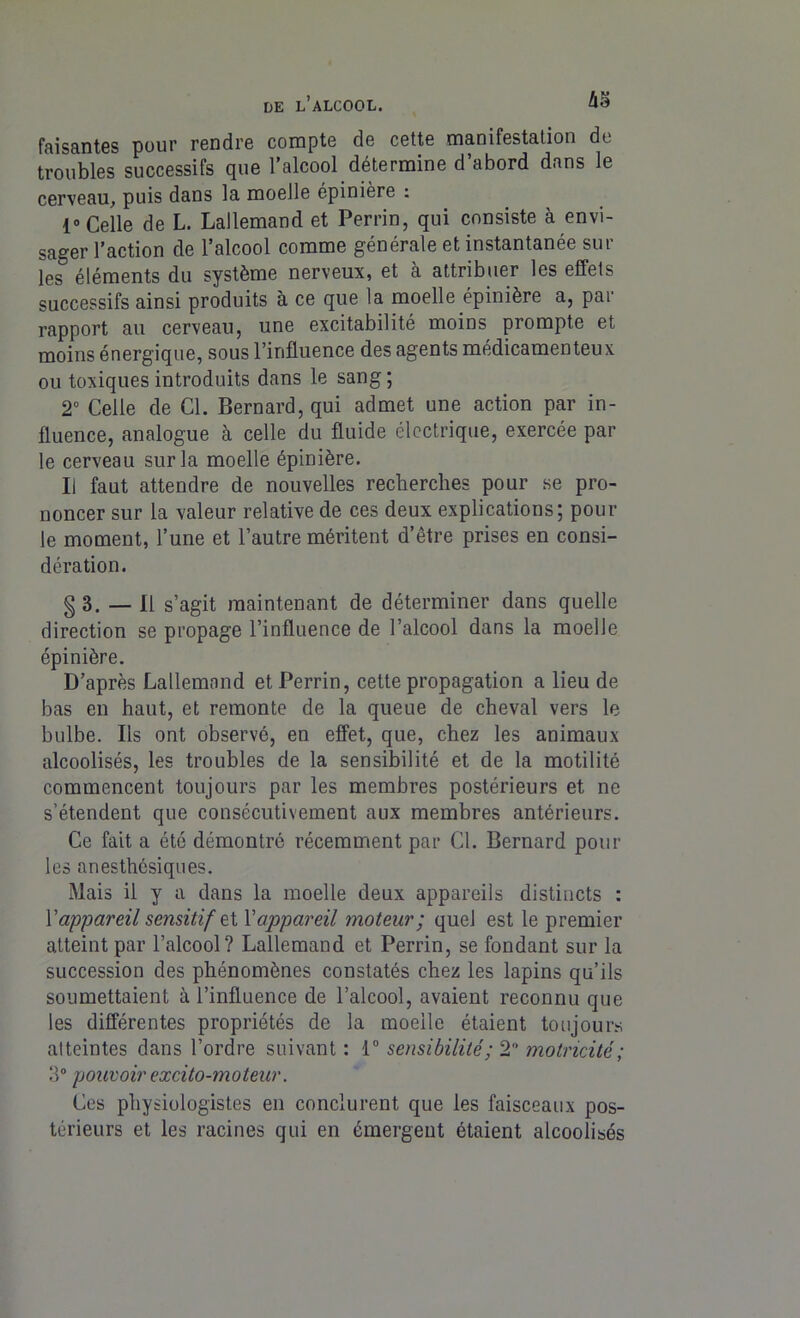 faisantes pour rendre compte de cette manifestation de troubles successifs que l’alcool détermine d’abord dans le cerveau, puis dans la moelle épinière : 1° Celle de L. Lallemand et Perrin, qui consiste à envi- sager l’action de l’alcool comme générale et instantanée sur les éléments du système nerveux, et à attribuer les effets successifs ainsi produits à ce que la moelle épinière a, par rapport au cerveau, une excitabilité moins prompte et moins énergique, sous l’influence des agents médicamenteux ou toxiques introduits dans le sang; 2° Celle de Cl. Bernard, qui admet une action par in- fluence, analogue à celle du fluide électrique, exercée par le cerveau sur la moelle épinière. Ii faut attendre de nouvelles recherches pour se pro- noncer sur la valeur relative de ces deux explications; pour le moment, l’une et l’autre méritent d’être prises en consi- dération. g 3. — Il s’agit maintenant de déterminer dans quelle direction se propage l’influence de l’alcool dans la moelle épinière. D’après Lallemand et Perrin, cette propagation a lieu de bas en haut, et remonte de la queue de cheval vers le bulbe. Ils ont observé, en effet, que, chez les animaux alcoolisés, les troubles de la sensibilité et de la motilité commencent toujours par les membres postérieurs et ne s’étendent que consécutivement aux membres antérieurs. Ce fait a été démontré récemment par Cl. Bernard pour les anesthésiques. Mais il y a dans la moelle deux appareils distincts : Yappareil sensitif et l’appareil moteur; quel est le premier atteint par l’alcool? Lallemand et Perrin, se fondant sur la succession des phénomènes constatés chez les lapins qu’ils soumettaient à l’influence de l’alcool, avaient reconnu que les différentes propriétés de la moelle étaient toujours atteintes dans l’ordre suivant : 1° sensibilité; 2 motricité; 3° pouvoir excito-moteur. Ces physiologistes eu conclurent que les faisceaux pos- térieurs et les racines qui en émergent étaient alcoolisés