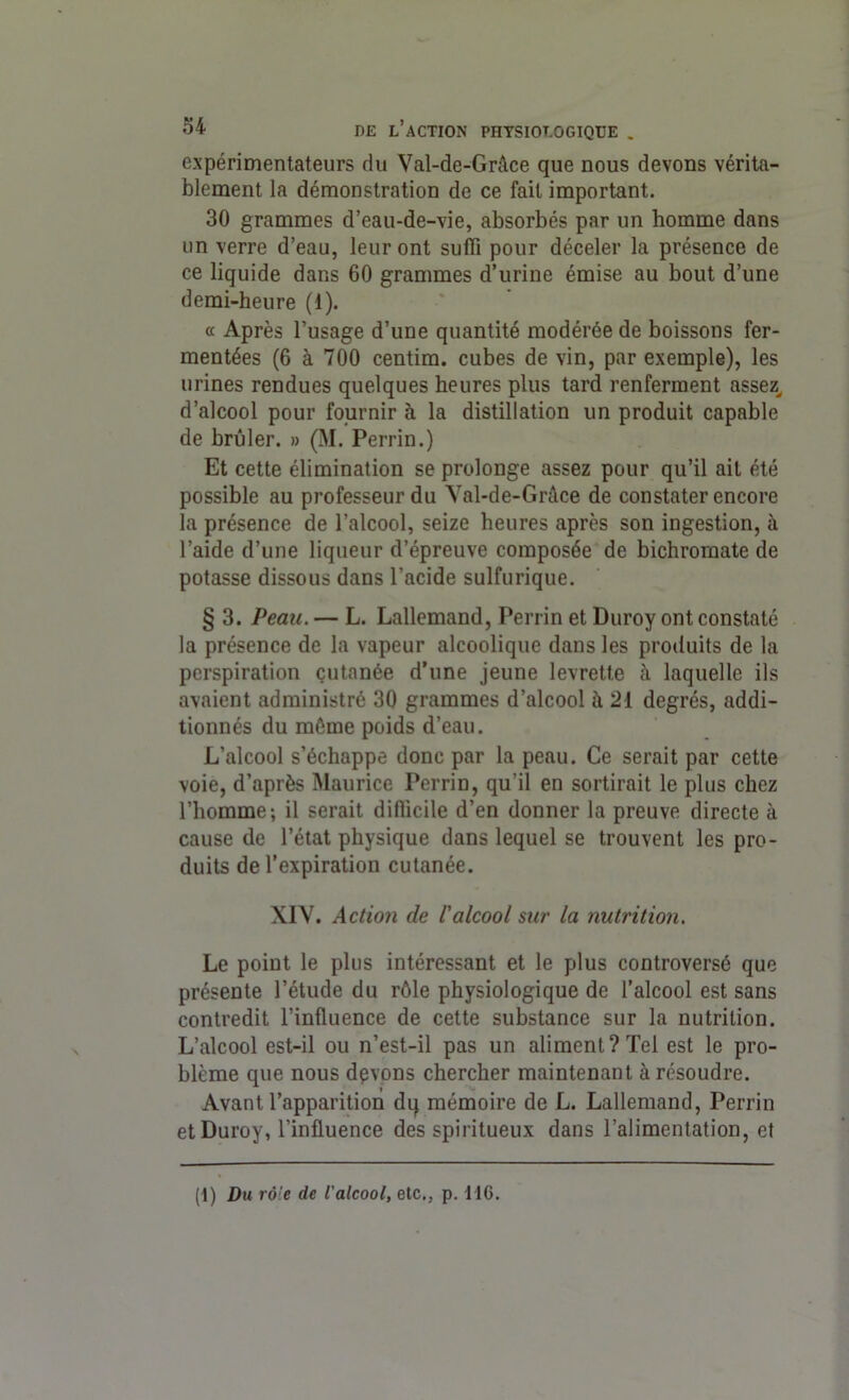 expérimentateurs du Val-de-Grâce que nous devons vérita- blement la démonstration de ce fait important. 30 grammes d’eau-de-vie, absorbés par un homme dans un verre d’eau, leur ont suffi pour déceler la présence de ce liquide dans 60 grammes d’urine émise au bout d’une demi-heure (1). « Après l’usage d’une quantité modérée de boissons fer- mentées (6 à 700 centim. cubes de vin, par exemple), les urines rendues quelques heures plus tard renferment assez, d’alcool pour fournir à la distillation un produit capable de brûler. » (M. Perrin.) Et cette élimination se prolonge assez pour qu’il ail été possible au professeur du Yal-de-Gràce de constater encore la présence de l’alcool, seize heures après son ingestion, à l’aide d’une liqueur d’épreuve composée de bichromate de potasse dissous dans l’acide sulfurique. § 3. Peau. — L. Lallemand, Perrin et Duroy ont constaté la présence de la vapeur alcoolique dans les produits de la perspiration cutanée d’une jeune levrette à laquelle ils avaient administré 30 grammes d’alcool à 21 degrés, addi- tionnés du même poids d’eau. L’alcool s’échappe donc par la peau. Ce serait par cette voie, d’après Maurice Perrin, qu’il en sortirait le plus chez l’homme; il serait difficile d’en donner la preuve directe à cause de l’état physique dans lequel se trouvent les pro- duits de l’expiration cutanée. XIV. Action de l'alcool sur la nutrition. Le point le plus intéressant et le plus controversé que présente l’étude du rôle physiologique de l’alcool est sans contredit l’influence de cette substance sur la nutrition. L’alcool est-il ou n’est-il pas un aliment? Tel est le pro- blème que nous devons chercher maintenant à résoudre. Avant l’apparition du mémoire de L. Lallemand, Perrin et Duroy, l’influence des spiritueux dans l’alimentation, et