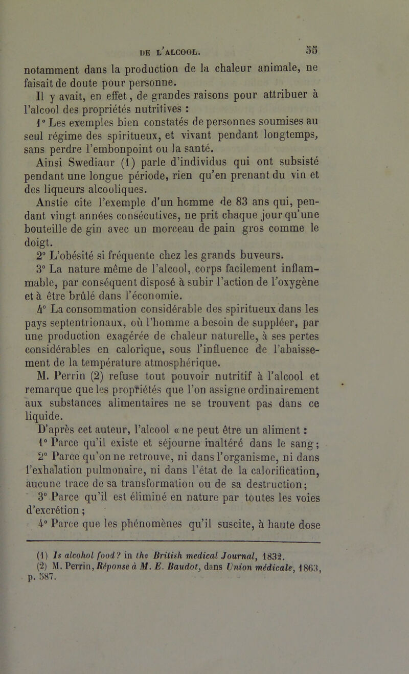 notamment dans la production de la chaleur animale, ne faisait de doute pour personne. Il y avait, en effet, de grandes raisons pour attribuer à l’alcool des propriétés nutritives : \° Les exemples bien constatés de personnes soumises au seul régime des spiritueux, et vivant pendant longtemps, sans perdre l’embonpoint ou la santé. Ainsi Swediaur (1) parle d’individus qui ont subsisté pendant une longue période, rien qu’en prenant du vin et des liqueurs alcooliques. Anstie cite l’exemple d’un homme de 83 ans qui, pen- dant vingt années consécutives, ne prit chaque jour qu’une bouteille de gin avec un morceau de pain gros comme le doigt. 2° L’obésité si fréquente chez les grands buveurs. 3° La nature même de l’alcool, corps facilement inflam- mable, par conséquent disposé à subir l’action de l'oxygène et à être brûlé dans l’économie. h° La consommation considérable des spiritueux dans les pays septentrionaux, où l’homme a besoin de suppléer, par une production exagérée de chaleur naturelle, à ses pertes considérables en calorique, sous l’influence de l’abaisse- ment de la température atmosphérique. M. Perrin (2) refuse tout pouvoir nutritif à l’alcool et remarque que les propriétés que l’on assigne ordinairement aux substances alimentaires ne se trouvent pas dans ce liquide. D’après cet auteur, l’alcool «ne peut être un aliment : 1° Parce qu’il existe et séjourne inaltéré dans le sang; 2° Parce qu’on ne retrouve, ni dans l’organisme, ni dans l’exhalation pulmonaire, ni dans l’état de la calorification, aucune trace de sa transformation ou de sa destruction; 3° Parce qu’il est éliminé en nature par toutes les voies d’excrétion ; 4° Parce que les phénomènes qu’il suscite, h haute dose (1) ls alcohol food? in the Brüùh medical Journal, 1832. (•2) M. Perrin, Réponse à M. E. Baudot, dans Union médicale, 1863 p. 587.