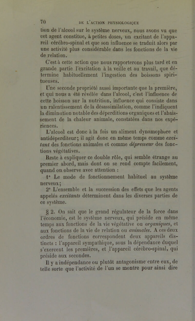 tion de l’alcool sur le système nerveux, nous avons vu que cet agent constitue, à petites doses, un excitant de l’appa- reil cérébro-spinal et que son influence se traduit alors par une activité plus considérable dans les fonctions de la vie de relation. C’est à cette action que nous rapporterons plus tard et en grande partie l’excitation à la veille et au travail, que dé- termine habituellement l’ingestion des boissons spiri- tueuses. Une seconde propriété aussi importante que la première, et qui nous a été révélée dans l’alcool, c’est l’influence de cette boisson sur la nutrition, influence qui consiste dans un ralentissement delà désassimilation, comme l’indiquent la diminution notable des déperditions organiques et l’abais- sement de la chaleur animale, constatées dans nos expé- riences. L’alcool est donc à la fois un aliment dynamophure et antidéperditeur; il agit donc en même temps comme exci- tant des fonctions animales et comme dépresseur des fonc- tions végétatives. Reste à expliquer ce double rôle, qui semble étrange au premier abord, mais dont on se rend compte facilement, quand on observe avec attention : 1® Le mode de fonctionnement habituel au système nerveux ; 2° L’ensemble et la succession des effets que les agents appelés excitants déterminent dans les diverses parties de ce système. § 2. On sait que le grand régulateur de la force dans l’économie, est le système nerveux, qui préside en même temps aux fonctions de la vie végétative ou organiques, et aux fonctions de la vie de relation ou animales. A ces deux ordres de fonctions correspondent deux appareils dis- tincts : l’appareil sympathique, sous la dépendance duquel s’exercent les premières, et l’appareil cérébro-spinal, qui préside aux secondes. Il y a indépendance ou plutôt antagonisme entre eux, de telle sorte que l’activité de l’un se montre pour ainsi dire