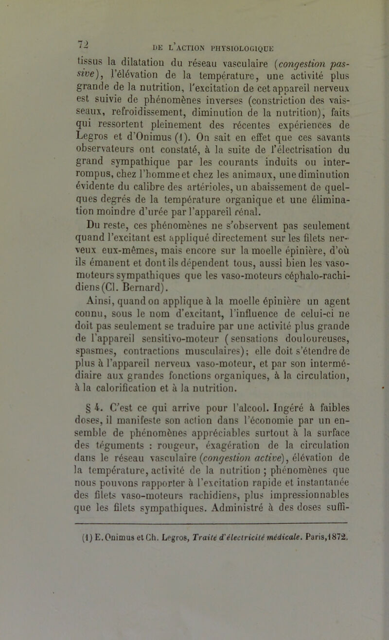 tissus la dilatation du réseau vasculaire (congestion pas- sive), l’élévation de la température, une activité plus grande de la nutrition, l'excitation de cet appareil nerveux est suivie de phénomènes inverses (constriction des vais- seaux, refroidissement, diminution de la nutrition), faits qui ressortent pleinement des récentes expériences de Legros et d’Onimus (1). On sait en effet que ces savants observateurs ont constaté, à la suite de l’électrisation du grand sympathique par les courants induits ou inter- rompus, chez l’homme et chez les animaux, une diminution évidente du calibre des artérioles, un abaissement de quel- ques degrés de la température organique et une élimina- tion moindre d’urée par l’appareil rénal. Du reste, ces phénomènes ne s’observent pas seulement quand l’excitant est appliqué directement sur les filets ner- veux eux-mêmes, mais encore sur la moelle épinière, d’où ils émanent et dont ils dépendent tous, aussi bien les vaso- moteurs sympathiques que les vaso-moteurs céplialo-rachi- diens(Cl. Bernard). Ainsi, quand on applique à la moelle épinière un agent connu, sous le nom d’excitant, l’influence de celui-ci ne doit pas seulement se traduire par une activité plus grande de l’appareil sensitivo-moteur ( sensations douloureuses, spasmes, contractions musculaires); elle doit s’étendre de plus à l’appareil nerveux vaso-moteur, et par son intermé- diaire aux grandes fonctions organiques, à la circulation, à la calorification et à la nutrition. § 4. C’est ce qui arrive pour l’alcool. Ingéré à faibles doses, il manifeste son action dans l’économie par un en- semble de phénomènes appréciables surtout à la surface des téguments : rougeur, éxagération de la circulation dans le réseau vasculaire {congestion active), élévation de la température, activité de la nutrition ; phénomènes que nous pouvons rapporter à l’excitation rapide et instantanée des filets vaso-moteurs rachidiens, plus impressionnables que les filets sympathiques. Administré à des doses sufli- (l)E.Onimus et Ch. Legros, Traité d'électricité médicale. Paris, 1872.