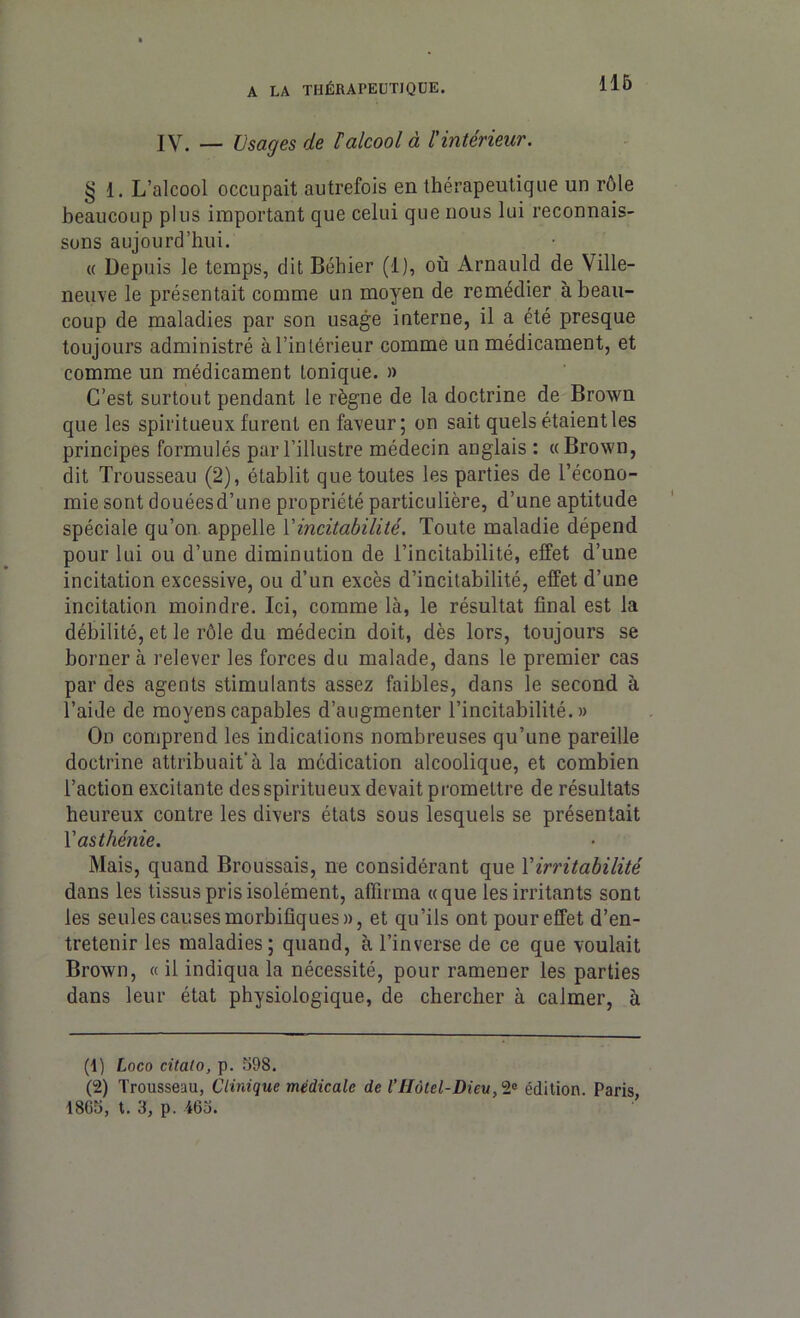 IV. — Usages de l’alcool à l'intérieur. § 1. L’alcool occupait autrefois en thérapeutique un rôle beaucoup plus important que celui que nous lui reconnais- sons aujourd’hui. « Depuis le temps, dit Béhier (1), où Arnauld de Ville- neuve le présentait comme un moyen de remédier à beau- coup de maladies par son usage interne, il a été presque toujours administré à l’intérieur comme un médicament, et comme un médicament tonique. » C’est surtout pendant le règne de la doctrine de Brown que les spiritueux furent en faveur; on sait quels étaient les principes formulés par l’illustre médecin anglais : «Brown, dit Trousseau (2), établit que toutes les parties de l’écono- mie sont douéesd’une propriété particulière, d’une aptitude spéciale qu’on appelle Yincitabilité. Toute maladie dépend pour lui ou d’une diminution de l’incitabilité, effet d’une incitation excessive, ou d’un excès d’incitabilité, effet d’une incitation moindre. Ici, comme là, le résultat final est la débilité, et le rôle du médecin doit, dès lors, toujours se borner à relever les forces du malade, dans le premier cas par des agents stimulants assez faibles, dans le second à l’aide de moyens capables d’augmenter l’incitabilité. » On comprend les indications nombreuses qu’une pareille doctrine attribuait'à la médication alcoolique, et combien l’action excitante des spiritueux devait promettre de résultats heureux contre les divers états sous lesquels se présentait Y asthénie. Mais, quand Broussais, ne considérant que Y irritabilité dans les tissus pris isolément, affirma «que les irritants sont les seules causes morbifiques», et qu’ils ont pour effet d’en- tretenir les maladies; quand, à l’inverse de ce que voulait Brown, « il indiqua la nécessité, pour ramener les parties dans leur état physiologique, de chercher à calmer, à (1) Loco citato, p. 598. (2) Trousseau, Clinique médicale de l'Hôtel-Dieu, 2® édition. Paris, 18G5, t. 3, p. 465.