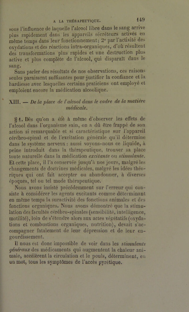 sous l’influence de laquelle l’alcool libre dans le sang arrive plus rapidement dans les appareils sécréteurs activés en même temps dans leur fonctionnement; 2° par l’activité des oxydations et des réactions intra-organiques, d’où résultent des transformations plus rapides et une destruction plus active et plus complète de l’alcool, qui disparaît dans le sang. Sans parler des résultats de nos observations, ces raisons seules paraissent suffisantes pour justifier la confiance et la hardiesse avec lesquelles certains praticiens ont employé et emploient encore la médication alcoolique. XIII. — De la place de l'alcool dam le cadre de la matière médicale. §1. Dès qu’on a été à même d’observer les effets de l’alcool dans l’organisme sain, on a dû être frappé de son action si remarquable et si caractéristique sur l’appareil cérébro-spinal et de l’excitation générale qu'il détermine dans le système nerveux : aussi voyons-nous ce liquide, à peine introduit dans la thérapeutique, trouver sa place toute naturelle dans la médication excitante ou stimulante. Et cette place, il l’a conservée jusqu’à nos jours, malgré les changements de doctrines médicales, malgré les idées théo- riques qui ont fait accepter ou abandonner, à diverses époques, tel ou tel mode thérapeutique. Nous avons insisté précédemment sur l’erreur qui con- siste à considérer les agents excitants comme déterminant en même temps la suractivité des fonctions animales et des fonctions organiques. Nous avons démontré que la stimu- lation des facultés cérébro-spinales (sensibilité, intelligence, motilité), loin de s’étendre alors aux actes végétatifs (oxyda- tions et combustions organiques, nutrition), devait s’ac- compagner fatalement de leur dépression et de leur en- gourdissement. Il nous est donc impossible de voir dans les stimulants généraux des médicaments qui augmentent la chaleur ani- male, accélèrent la circulation et le pouls, déterminent, eu un mot, tous les symptômes de l’accès pyrétique.