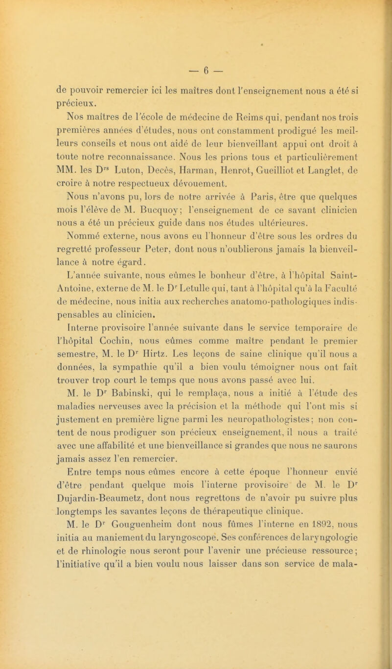 de pouvoir remercier ici les maîtres dont l'enseignement nous a été si précieux. Nos maîtres de l'école de médecine de Reims qui, pendant nos trois premières années d'études, nous ont constamment prodigué les meil- leurs conseils et nous ont aidé de leur bienveillant appui ont droit à toute notre reconnaissance. Nous les prions tous et particulièrement MM. les D Luton, Décès, Ilarman, Henrot, Gueilliot et Langlet, de croire à notre respectueux dévouement. Nous n'avons pu, lors de notre arrivée à Paris, être que quelques mois rélève de M. Bucquoy; renseignement de ce savant clinicien nous a été un précieux guide dans nos études ultérieures. Nommé externe^ nous avons eu l'honneur d'être sous les ordres du regretté professeur Peter, dont nous n'oublierons jamais la bienveil- lance à notre égard. L'année suivante, nous eûmes le bonheur d'être, à l'hôpital Saint- Antoine, externe de M. le D'' Letulle qui, tant à l'hôpital qu'à la Faculté de médecine, nous initia aux recherches anatomo-pathologiques indis- pensables au clinicien. Interne provisoire l'année suivante dans le service temporaire de l'hôpital Cocliin, nous eûmes comme maître pendant le premier semestre, M. le D Hirtz. Les leçons de saine clinique qu'il nous a données, la sympathie qu'il a bien voulu témoigner nous ont fait trouver trop court le temps que nous avons passé avec lui. M. le D Babinski, qui le remplaça, nous a initié à l'étude des maladies nerveuses avec la précision et la méthode qui l'ont mis si justement en première ligne parmi les neuropathologistes ; non con- tent de nous prodiguer son précieux enseignement, il nous a trailé avec une affabilité et une bienveillance si grandes que nous ne saurons jamais assez l'en remercier. Entre temps nous eûmes encore à cette époque l'honneur envié d'être pendant quelque mois l'interne provisoire de M. le D Dujardin-Beaumetz, dont nous regrettons de n'avoir pu suivre plus longtemps les savantes leçons de thérapeutique clinique. M. le D'' Gouguenheim dont nous fûmes l'interne en 1892, nous initia au maniement du laryngoscope. Ses conférences delaryngologie et de rhinologie nous seront pour l'avenir une précieuse ressource ; l'initiative qu'il a bien voulu nous laisser dans son service de mala-