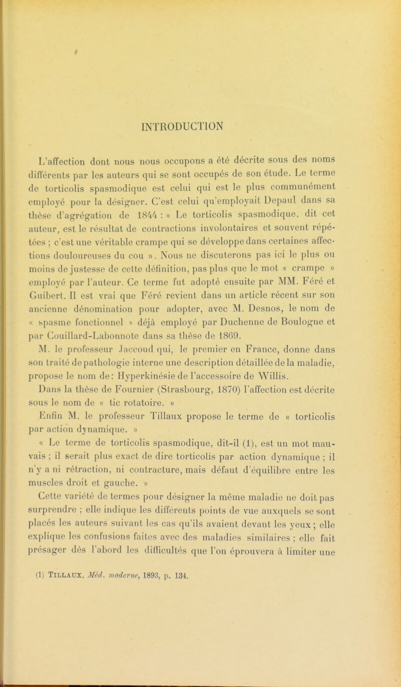 INTRODUCTION L'affection dont nous nous occupons a été décrite sous des noms différents par les auteurs qui se sont occupés de son étude. Le terme de torticolis spasmodique est celui qui est le plus communément employé pour la désigner. C'est celui qu'employait Depaul dans sa thèse d'agrégation de 1844 : « Le torticolis spasmodique, dit cet auteur, est le résultat de contractions involontaires et souvent répé- tées ; c'est une véritable crampe qui se développe dans certaines affec- tions douloureuses du cou ». Nous ne discuterons pas ici le plus ou moins de justesse de cette définition, pas plus que le mot « crampe » employé par l'auteur. Ce terme fut adopté ensuite par MM. Féré et Guibert. Il est vrai que Féré revient dans un article récent sur son ancienne dénomination pour adopter, avec M. Desnos, le nom de « spasme fonctionnel « déjà employé par Duchenne de Boulogne et par Couillard-Labonnote dans sa thèse de 1869. M. le professeur Jaccoud qui, le premier en France, donne dans son traité de pathologie interne une description détaillée de la maladie, propose le nom de: Hyperkinésie de l'accessoire de Willis. Dans la thèse de Fournier (Strasbourg, 1870) l'affection est décrite sous le nom de « tic rotatoire. » Enfin M. le professeur Tillaux propose le terme de « torticolis par action dynamique. » « Le terme de torticolis spasmodique, dit-il (1), est un mot mau- vais ; il serait plus exact de dire torticolis par action dynamique ; il n'y a ni rétraction, ni contracture, mais défaut d'équilibre entre les muscles droit et gauche. » Cette variété de termes pour désigner la même maladie ne doit pas surprendre ; elle indique les différents points de vue auxquels se sont placés les auteurs suivant les cas qu'ils avaient devant les yeux; elle explique les confusions faites avec des maladies similaires ; elle fait présager dès l'abord les difiicultés que l'on éprouvera à limiter une (1) Tillaux. 3Ié(l. moderne, 1893, p. 134.