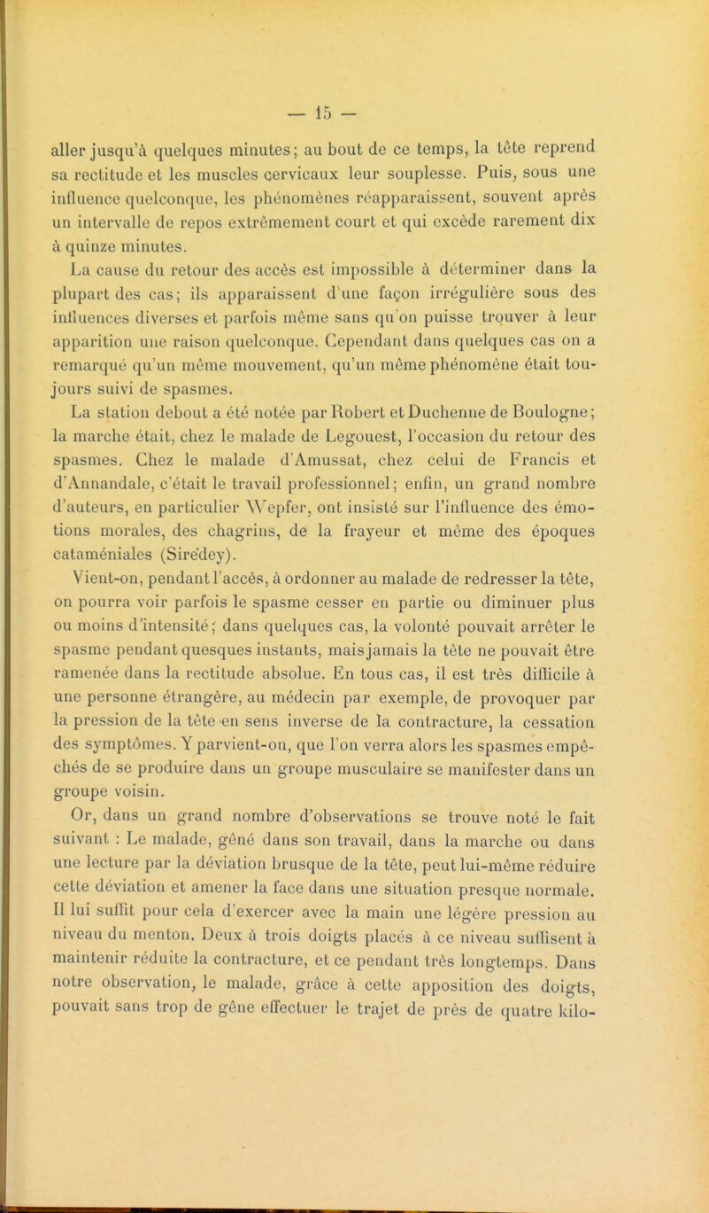 aller jusqu'à quelques minutes ; au bout de ce temps, la tôte reprend sa rectitude et les muscles cervicaux leur souplesse. Puis, sous une influence quelconque, les phénomènes réapparaissent, souvent après un intervalle de repos extrêmement court et qui excède rarement dix à quinze minutes. La cause du retour des accès est impossible à déterminer dans la plupart des cas; ils apparaissent d une façon irrégulière sous des influences diverses et parfois même sans qu'on puisse trouver à leur apparition une raison quelconque. Cependant dans quelques cas on a remarqué qu'un même mouvement, qu'un même phénomène était tou- jours suivi de spasmes. La station debout a été notée par Robert et Duchenne de Boulogne ; la marche était, chez le malade de Legouest, l'occasion du retour des spasmes. Chez le malade d'Amussat, chez celui de Francis et d'Annandale, c'était le travail professionnel; enfin, un grand nombre d'auteurs, en particulier Wepfer, ont insisté sur l'influence des émo- tions morales, des chagrins, de la frayeur et même des époques cataméniales (Sire'dey). Vient-on, pendant l'accès, à ordonner au malade de redresser la tête, on pourra voir parfois le spasme cesser en partie ou diminuer plus ou moins d'intensité; dans quelques cas, la volonté pouvait arrêter le spasme pendant quesques instants, mais jamais la tête ne pouvait être ramenée dans la rectitude absolue. En tous cas, il est très diflicile à une personne étrangère, au médecin par exemple, de provoquer par la pression de la tête en sens inverse de la contracture, la cessation des symptômes. Y parvient-on, que l'on verra alors les spasmes empê- chés de se produire dans un groupe musculaire se manifester dans un groupe voisin. Or, dans un grand nombre d'observations se trouve noté le fait suivant : Le malade, gêné dans son travail, dans la marche ou dans une lecture par la déviation brusque de la tête, peut lui-même réduire cette déviation et amener la face dans une situation presque normale. Il lui suffit pour cela d'exercer avec la main une légère pression au niveau du menton. Deux à trois doigts placés à ce niveau suffisent à maintenir réduite la contracture, et ce pendant très longtemps. Dans notre observation, le malade, grâce à cette apposition des doigts, pouvait sans trop de gêne effectuer le trajet de près de quatre kilo-