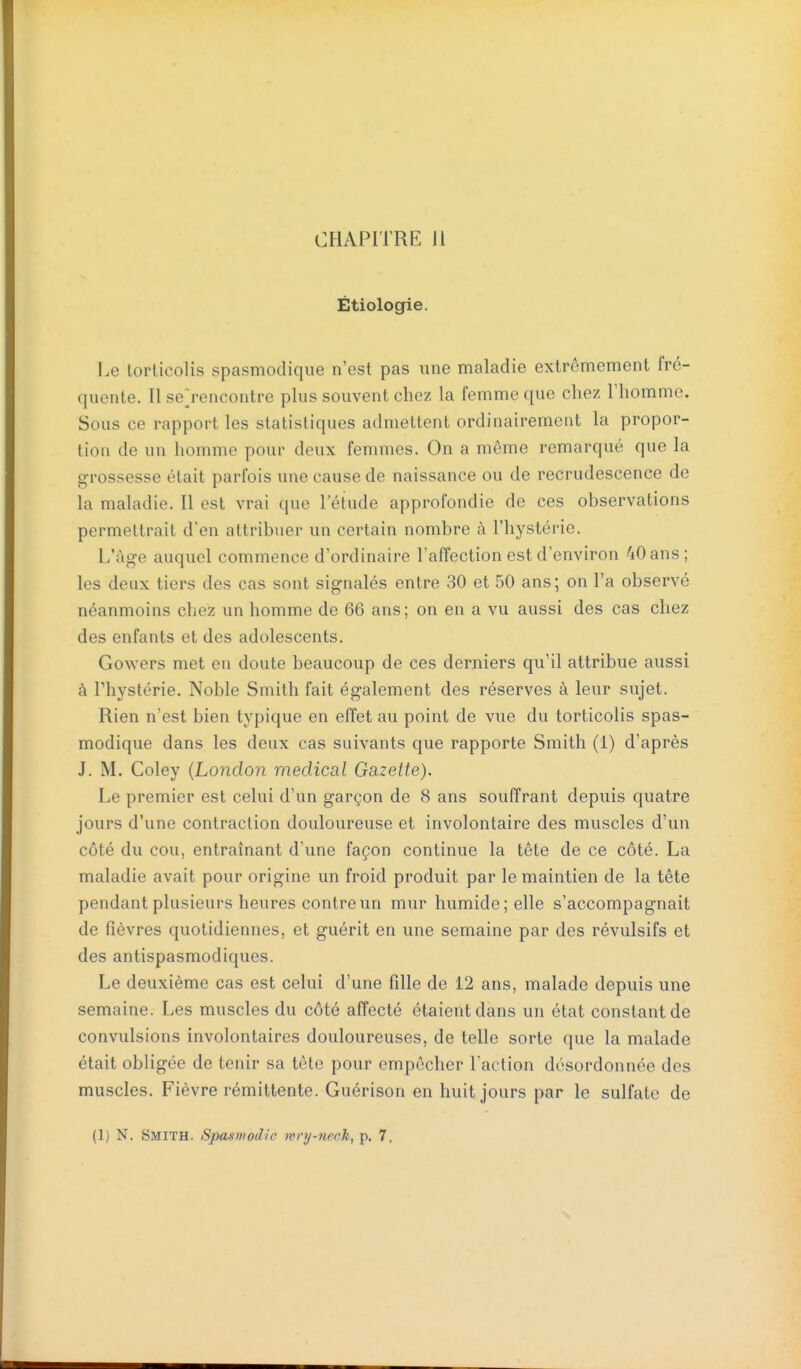 Étiologie. Le torticolis spasmodique n'est pas une maladie extrêmement fré- quente. Il se^rencontre plus souvent chez la femme que chez l'homme. Sous ce rapport les statistiques admettent ordinairement la propor- tion de un homme pour deux femmes. On a môme remarqué que la grossesse était parfois une cause de naissance ou de recrudescence de la maladie. Il est vrai que l'étude approfondie de ces observations permettrait d'en attribuer un certain nombre à l'hystérie. L'âge auquel commence d'ordinaire l'affection est d'environ 40 ans; les deux tiers des cas sont signalés entre 30 et 50 ans; on l'a observé néanmoins chez un homme de 66 ans; on en a vu aussi des cas chez des enfants et des adolescents. Gowers met en doute beaucoup de ces derniers qu'il attribue aussi à rhystérie. Noble Smith fait également des réserves à leur sujet. Rien n'est bien typique en effet au point de vue du torticolis spas- modique dans les deux cas suivants que rapporte Smith (1) d'après J. M. Coley {London médical Gazette). Le premier est celui d'un garçon de 8 ans souffrant depuis quatre jours d'une contraction douloureuse et involontaire des muscles d'un côté du cou, entraînant d'une façon continue la tête de ce côté. La maladie avait pour origine un froid produit par le maintien de la tête pendant plusieurs heures contre un mur humide; elle s'accompagnait de fièvres quotidiennes, et guérit en une semaine par des révulsifs et des antispasmodiques. Le deuxième cas est celui d'une fille de 12 ans, malade depuis une semaine. Les muscles du côté affecté étaient dans un état constant de convulsions involontaires douloureuses, de telle sorte que la malade était obligée de tenir sa tête pour empêcher l'action désordonnée des muscles. Fièvre rémittente. Guérison en huit jours par le sulfate de (1) N. Smith. Spasmodlc mry-nech, p. 7.