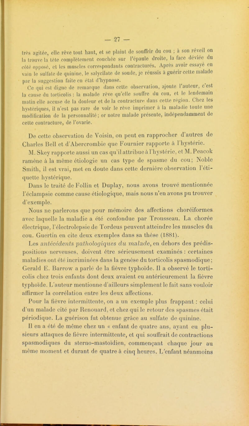 Irôs agiléo, elle rêve tout haut, et se plaint de souffrir du cou ; à son réveil on la trouve la tôle complèliMueiit couchée sur l'épaule droite, la face déviée du côté opposé, et les muscles correspondants conlracturés. Après avoir essayé en vain le sulfate de quinine, le salycilale de soude, je réussis à guérir celle malade par la suggestion faite en état d'hypnose. Ce (pii est digne de remarque dans cette observation, ajoute l'auteur, c'est la cause du torticolis: la malade réve (prelle soullre du cou, et le lendemain matin elle accuse de la douleur et de la contracturn dans cette région. Chez les hystériques, il n'est pas rare de voir le réve imprimer à la malatlie toute une modilication de la personnalité; ornotre malade présente, indépendaamient de cette contracture, de l'ovarie. De cette observation de Voisin, on peut en rapprocher d'autres de Charles Bell et d'Abercrombie que Fournier rapporte à l'hystérie. M. Skey rapporte aussi un cas qu'il attribue à l'hystérie, et M. Peacok ramène à la même étiologie un cas type de spasme du cou ; Noble Smith, il est vrai, met en doute dans cette dernière observation l'éti- quette hystérique. Dans le traité de Follin et Duplay, nous avons trouvé mentionnée l'éclampsie comme cause étiologique, mais nous n'en avons pu trouver d'exemple. Nous ne parlerons que pour mémoire des affections choréiformes avec laquelle la maladie a été confondue par Trousseau. La chorée électrique, l'électrolepsie de Tordeus peuvent atteindre les muscles du cou. Guertin en cite deux exemples dans sa thèse (1881). Les antécédents pathologiques du malade, en dehors des prédis- positions nerveuses, doivent être sérieusement examinés : certaines maladies ont été incriminées dans la genèse du torticolis spasmodique ; Gerald E. Barrow a parlé de la fièvre typhoïde. 11 a observé le torti- colis chez trois enfants dont deux avaient eu antérieurement la fièvre typhoïde. L'auteur mentionne d'ailleurs simplement le fait sans vouloir affirmer la corrélation entre les deux affections. Pour la fièvre intermittente, on a un exemple plus frappant : celui d'un malade cité par Renouard, et chez qui le retour des spasmes était périodique. La guérison fut obtenue grâce au sulfate de quinine. 11 en a été de même chez un « enfant de quatre ans, ayant eu plu- sieurs attaques de fièvre intermittente, et qui souffrait de contractions spasmodiques du sterno-mastoïdien, commençant chaque jour au même moment et durant de quatre à cinq heures. L'enfant néanmoins