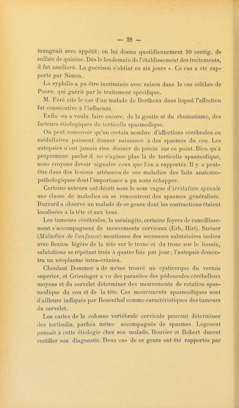 mangeait avec appétit; on lui donna quotidiennement 50 centig. de sulfate de quinine. Dès le lendemain de l'établissement des traitements, il fut amélioré. La guérison s'obtint en six jours ». Ce cas a été rap- porté par Simon. La syphilis a pu être incriminée avec raison dans le cas célèbre de Poore, qui guérit par le traitement spécifique. M. Féré cite le cas d'un malade de Bertheux dans lequel l'affection fut consécutive à Tinfluenza. Enfin on a voulu faire encore, de la goutte et du rhumatisme, des facteurs éliologiques du torticolis spasmodique. On peut concevoir qu'un certain nombre d'affections cérébrales ou médullaires puissent donner naissance à des spasmes du cou. Les autopsies n'ont jamais rien donner de précis sur ce point. Bien qu'à proprement parler il ne s'agisse plus là de torticolis spasmodique, nous croyons devoir signaler ceux que l'on a rapportés, 11 y a peut- être dans des lésions atténuées de ces maladies des faits anatomo- pathologiques dont l'importance a pu nous échapper. Certains auteurs ont décrit sous le nom vague à'irritation spinale une classe de maladies où se rencontrent des spasmes généralisés. Buzzard a observé un malade de ce genre dont les contractions étaient localisées à la tête et aux bras. Les tumeurs cérébrales, la méningite, certains foyers de ramollisse- ment s'accompagnent de mouvements cervicaux (Erb, Hirt). Steiner (Maladies de Venfance) mentionne des secousses salutatoires isolées avec flexion légère de la tête sur le tronc et du tronc sur le bassin, salutations se répétant trois à quatre fois par jour; l'autopsie démon- tra un néoplasme intra-crânien. Choulant Dommer a de même trouvé un cysticerque du vermis superior, et Griesinger a vu des parasites des pédoncules cérébelleux moyens et du cervelet déterminer des mouvements de rotation spas- modique du cou et de la tête. Ces mouvements spasmodiques sont d'ailleurs indiqués par Rosenthal comme caractéristiques des tumeurs du cervelet. Les caries de la colonne vertébrale cervicale peuvent déterminer des torticolis, parfois même accompagnés de spasmes. Legouest [jensait à cette étiologie chez son malade. Bouvier et Robert durent rectifier son diagnostic. Deux cas de ce genre ont été rapportés par