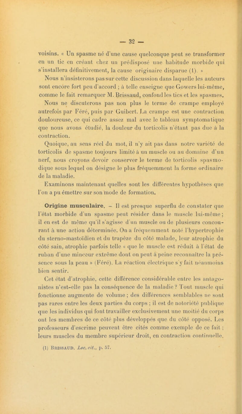 voisins. « Un spasme né d'une cause quelconque peut se transformer en un tic on créant chez un prédisposé une habitude morbide qui s'installera définitivement, la cause originaire disparue (1). » Nous n'insisterons pas sur cette discussion dans laquelle les auteurs sont encore fort peu d'accord ; à telle enseigne que Gowers lui-môme, comme le fait remarquer M. Brissaud, confond les tics et les spasmes. Nous ne discuterons pas non plus le terme de crampe employé autrefois par Féré, puis par Guibert. lia crampe est une contraction douloureuse, ce qui cadre assez mal avec le tableau symptomatique que nous avons étudié, la douleur du torticolis n'étant pas due à la contraction. Quoique, au sens réel du mot, il n'y ait pas dans notre variété de torticolis de spasme toujours limité à un muscle ou au domaine d'un nerf, nous croyons devoir conserver le terme de torticolis spasmo- dique sous lequel on désigne le plus fréquemment la forme ordinaire de la maladie. Examinons maintenant quelles sont les différentes hypothèses que l'on a pu émettre sur son mode de formation. Origine musculaire. - Il est presque superflu de constater que l'état morbide d'un spasme peut résider dans le muscle lui-même; il en est de même qu'il s'agisse d'un muscle ou de plusieurs concou- rant à une action déterminée. On a fréquemment noté l'hypertrophie du sterno-raastoïdien et du trapèze du côté malade, leur atrophie du côté sain, atrophie parfois telle « que le muscle est réduit à l'état de ruban d'une minrîeur extrême dont on peut à peine reconnaître la pré- sence sous la peau » (Féré). La réaction électrique sy fait nt'^aumoins bien sentir. Cet état d'atrophie, cette différence considérable entre les antago- nistes n'est-elle pas la conséquence de la maladie? Tout muscle qui fonctionne augmente de volume ; des différences semblables ne sont pas rares entre les deux parties du corps ; il est de notoriété publique que les individus qui font travailler exclusivement une moitié du corps ont les membres de ce côté plus développés que du côté opposé. Les professeurs d'escrime peuvent être cités comme exemple de ce fait ; leurs muscles du membre supérieur droit, en contraction continuplle.