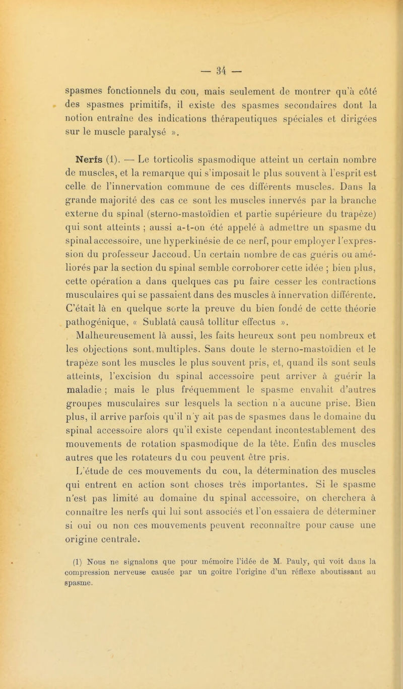 spasmes fonctionnels du cou, mais seulement de montrer qu'à côté » des spasmes primitifs, il existe des spasmes secondaires dont la notion entraîne des indications thérapeutiques spéciales et dirigées sur le muscle paralysé ». Nerfs (1). — Le torticolis spasmodique atteint un certain nombre de muscles, et la remarque qui s'imposait le plus souvent à l'esprit est celle de l'innervation commune de ces différents muscles. Dans la grande majorité des cas ce sont les muscles innervés par la branche externe du spinal (sterno-mastoïdien et partie supérieure du trapèze) qui sont atteints ; aussi a-t-on été appelé à admettre un spasme du spinal accessoire, une hyperkinésie de ce nerf, pour employer l'expres- sion du professeur Jaccoud. Un certain nombre de cas guéris ou amé- liorés par la section du spinal semble corroborer cette idée ; bien plus, cette opération a dans quelques cas pu faire cesser les contractions musculaires qui se passaient dans des muscles à innervation différente. C'était là en quelque sorte la preuve du bien fondé de cette théorie pathogénique, « Sublatâ causa tollitur effectus ». Malheureusement là aussi, les faits heureux sont peu nombreux et les objections sont, multiples. Sans doute le sterno-mastoïdien et le trapèze sont les muscles le plus souvent pris, et, quand ils sont seuls atteints, l'excision du spinal accessoire peut arriver à guérir la maladie ; mais le plus fréquemment le spasme envahit d'autres groupes musculaires sur lesquels la section na aucune prise. Bien plus, il arrive parfois qu'il n'y ait pas de spasmes dans le domaine du spinal accessoire alors qu'il existe cependant incontestablement des mouvements de rotation spasmodique de la tête. Enfin des muscles autres que les rotateurs du cou peuvent être pris. L étude de ces mouvements du cou, la détermination des muscles qui entrent en action sont choses très importantes. Si le spasme n'est pas limité au domaine du spinal accessoire, on cherchera à coimaître les nerfs qui lui sont associés et l'on essaiera de déterminer si oui ou non ces mouvements peuvent reconnaître pour cause une origine centrale. (1) Nous ne signalons que pour mémoire l'idée de M. Pauly, qui voit dans la compression nerveuse causée par un goitre l'origine d'un réflexe aboutissant au spasme.