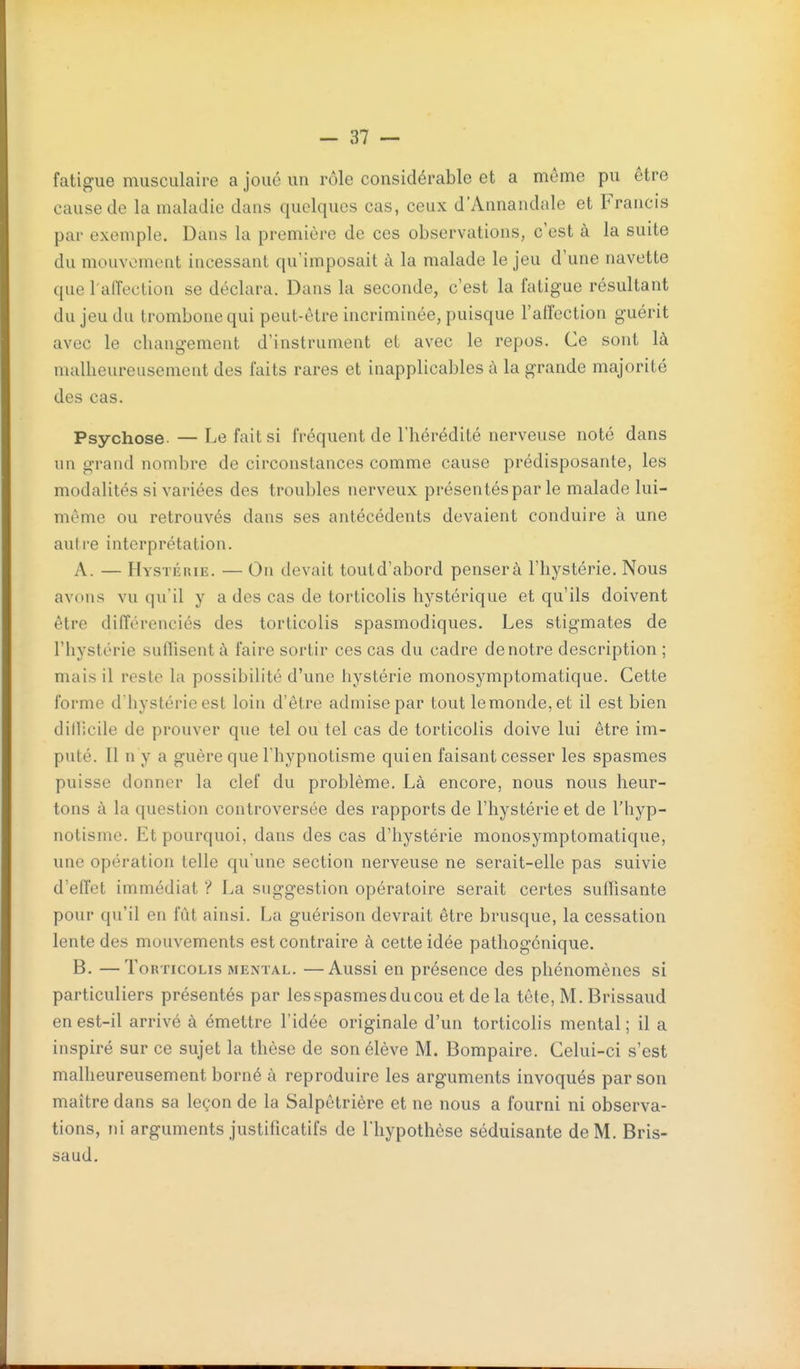 fatigue musculaire a joué un rôle considérable et a même pu être cause de la maladie dans quelques cas, ceux d'Annandale et Francis par exemple. Dans la première de ces observations, c'est à la suite du mouvement incessant qu'imposait à la malade le jeu d'une navette que l'affection se déclara. Dans la seconde, c'est la fatigue résultant du jeu du trombone qui peut-être incriminée, puisque l'affection guérit avec le changement d'instrument et avec le repos. Ce sont là malheureusement des faits rares et inapplicables à la grande majorité des cas. Psychose. — Le fait si fréquent de l'hérédité nerveuse noté dans un grand nombre de circonstances comme cause prédisposante, les modalités si variées des troubles nerveux présentés par le malade lui- même ou retrouvés dans ses antécédents devaient conduire à une autre interprétation. A. — HysTÉniE. — On devait toutd'abord pensera l'hystérie. Nous avons vu qu'il y a des cas de torticolis hystérique et qu'ils doivent être différenciés des torticolis spasmodiques. Les stigmates de l'hystérie suflisent à faire sortir ces cas du cadre de notre description ; mais il reste la possibilité d'une hystérie monosymptomatique. Cette forme d hystérie est loin d'être admise par tout lemonde,et il est bien dillicile de prouver que tel ou tel cas de torticolis doive lui être im- puté. Il n y a guère que l'hypnotisme qui en faisant cesser les spasmes puisse donner la clef du problème. Là encore, nous nous heur- tons à la question controversée des rapports de l'hystérie et de l'hyp- notisme. Et pourquoi, dans des cas d'hystérie monosymptomatique, une opération telle qu'une section nerveuse ne serait-elle pas suivie d'effet immédiat ? La suggestion opératoire serait certes suffisante pour qu'il en fût ainsi. La guérison devrait être brusque, la cessation lente des mouvements est contraire à cette idée pathogénique. B. —Torticolis mental, —Aussi en présence des phénomènes si particuliers présentés par les spasmes du cou et de la tête, M. Brissaud en est-il arrivé à émettre l'idée originale d'un torticolis mental; il a inspiré sur ce sujet la thèse de son élève M. Bompaire. Celui-ci s'est malheureusement borné à reproduire les arguments invoqués par son maître dans sa leçon de la Salpêtrière et ne nous a fourni ni observa- tions, ni arguments justificatifs de riiypothèse séduisante de M. Bris- saud.