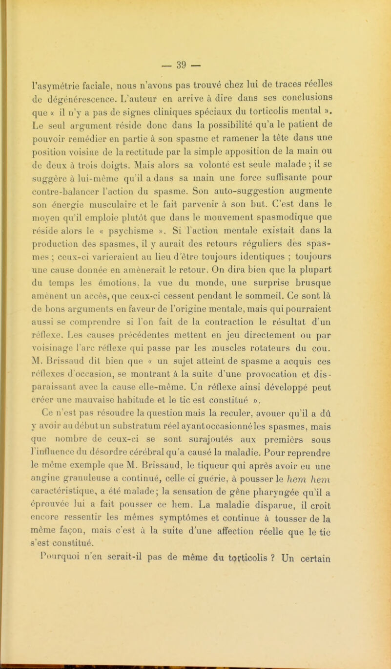 l'asymétrie faciale, nous n'avons pas trouvé chez lui de traces réelles de dégénérescence. L'auteur en arrive à dire dans ses conclusions que « il n'y a pas de signes cliniques spéciaux du torticolis mental ». Le seul argument réside donc dans la possibilité qu'a le patient de pouvoir remédier en partie à son spasme et ramener la tête dans une position voisine de la rectitude par la simple apposition de la main ou de deux à trois doigts. Mais alors sa volonté est seule malade ; il se suggère à lui-même qu'il a dans sa main une force suffisante pour contre-balancer l'action du spasme. Son auto-suggestion augmente son énergie musculaire et le fait parvenir à son but. C'est dans le moyeu qu'il emploie plutôt que dans le mouvement spasmodique que réside alors le « psychisme ». Si l'action mentale existait dans la production des spasmes, il y aurait des retours réguliers des spas- mes ; ceux-ci varieraient au lieu d'être toujours identiques ; toujours une cause donnée en amènerait le retour. On dira bien que la plupart du temps les émotions, la vue du monde, une surprise brusque amènent un accès, que ceux-ci cessent pendant le sommeil. Ce sont là de bons arguments en faveur de l'origine mentale, mais qui pourraient aussi se comprendre si l'on fait de la contraction le résultat d'un réflexe. Les causes précédentes mettent en jeu directement ou par voisinage l'arc réflexe qui passe par les muscles rotateurs du cou. M. Brissaud dit bien que « un sujet atteint de spasme a acquis ces réflexes d'occasion, se montrant à la suite d'une provocation et dis - paraissant avec la cause elle-même. Un réflexe ainsi développé peut créer une mauvaise habitude et le tic est constitué ». Ce n'est pas résoudre la question mais la reculer, avouer qu'il a dû y avoir au début un substratum réel ayant occasionné les spasmes, mais que nombre de ceux-ci se sont surajoutés aux premièrs sous l'influence du désordre cérébral qu'a causé la maladie. Pour reprendre le même exemple que M. Brissaud, le tiqueur qui après avoir eu une angine granuleuse a continué, celle ci guérie, à pousser le hem hem caractéristique, a été malade; la sensation de gêne pharyngée qu'il a éprouvée lui a fait pousser ce hem. La maladie disparue, il croit encore ressentir les mêmes symptômes et continue à tousser de la même façon, mais c'est à la suite d'une affection réelle que le tic s'est constitué. Pourquoi n'en serait-il pas de même du torticolis ? Un certain