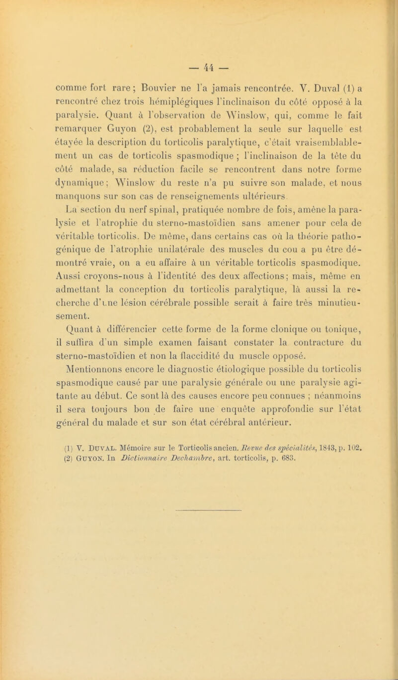 comme fort rare ; Bouvier ne Ta jamais rencontrée. V. Duval (1) a rencontré chez trois hémiplégiques FincHnaison du côté opposé à la paralysie. Quant à l'observation de Winslow, qui, comme le fait remarquer Guyon (2), est probablement la seule sur laquelle est étayée la description du torticolis paralytique, c'était vraisemblable- ment un cas de torticolis spasmodique ; Finclinaison de la téte du côté malade, sa réduction facile se rencontrent dans notre forme dynamique ; Winslow du reste n'a pu suivre son malade, et nous manquons sur son cas de renseignements ultérieurs. La section du nerf spinal, pratiquée nombre de fois, amène la para- lysie et l'atrophie du sterno-mastoïdien sans amener pour cela de véritable torticolis. De môme, dans certains cas où la théorie patho- génique de l'atrophie unilatérale des muscles du cou a pu être dé- montré vraie, on a eu affaire à un véritable torticolis spasmodique. Aussi croyons-nous à l'identité des deux affections; mais, même en admettant la conception du torticolis paralytique, là aussi la re- cherche d'une lésion cérébrale possible serait à faire très minutieu- sement. Quant à différencier cette forme de la forme clonique ou tonique, il suffira d'un simple examen faisant constater la contracture du sterno-mastoïdien et non la flaccidité du muscle opposé. Mentionnons encore le diagnostic étiologique possible du torticolis spasmodique causé par une paralysie générale ou une paralysie agi- tante au début. Ce sont là des causes encore peu connues ; néanmoins il sera toujours bon de faire une enquête approfondie sur l'état général du malade et sur son état cérébral antérieur. (1) V. Duval. Mémoire sur le Torticolis ancien. Bévue des sjjécialitèx, 1843, p. 102. (2) Guyon. In Dietlo/malre Declia^}ihre, art. torticolis, p. 683.