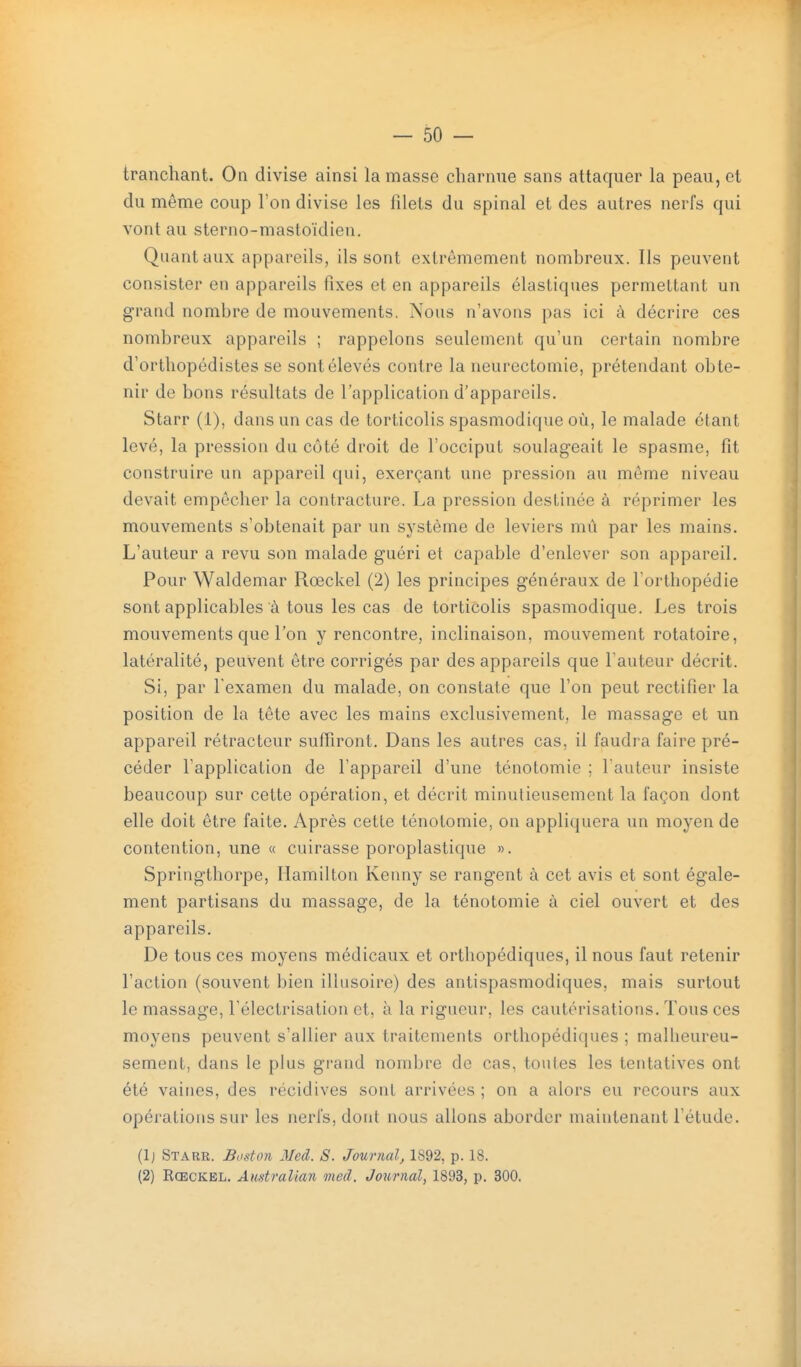 tranchant. On divise ainsi la masse charnue sans attaquer la peau, et du même coup l'on divise les filets du spinal et des autres nerfs qui vont au sterno-mastoidien. Quant aux appareils, ils sont extrêmement nombreux. Ils peuvent consister en appareils fixes et en appareils élastiques permettant un grand nombre de mouvements. Nous n'avons pas ici à décrire ces nombreux appareils ; rappelons seulement qu'un certain nombre d'orthopédistes se sont élevés contre la neurectomie, prétendant obte- nir de bons résultats de l'application d'appareils. Starr (1), dans un cas de torticolis spasmodique où, le malade étant levé, la pression du côté droit de l'occiput soulageait le spasme, fit construire un appareil qui, exerçant une pression au môme niveau devait empêcher la contracture. La pression destinée à réprimer les mouvements s'obtenait par un système de leviers mû par les mains. L'auteur a revu son malade guéri et capable d'enlever son appareil. Pour Waldemar Rœckel (2) les principes généraux de Torthopédie sont applicables à tous les cas de torticolis spasmodique. Les trois mouvements que l'on y rencontre, inclinaison, mouvement rotatoire, latéralité, peuvent être corrigés par des appareils que l'auteur décrit. Si, par Texamen du malade, on constate que l'on peut rectifier la position de la tête avec les mains exclusivement, le massage et un appareil rétractcur sufiiront. Dans les autres cas, il faudra faire pré- céder l'application de l'appareil d'une ténotomie ; l'auteur insiste beaucoup sur cette opération, et décrit minutieusement la façon dont elle doit être faite. Après cette ténotomie, on appliquera un moyen de contention, une « cuirasse poroplastique ». Springthorpe, Hamilton Kenny se rangent à cet avis et sont égale- ment partisans du massage, de la ténotomie à ciel ouvert et des appareils. De tous ces moyens médicaux et orthopédiques, il nous faut retenir l'action (souvent bien illusoire) des antispasmodiques, mais surtout le massage, Félectrisation et, à la rigueur, les cautérisations. Tous ces moyens peuvent s'allier aux traitements orthopédiques ; malheureu- sement, dans le plus grand nombre do cas, toutes les tentatives ont été vaines, des récidives sont arrivées ; on a alors eu recours aux opérations sur les nerfs, dont nous allons aborder maintenant l'étude. (Ij Starr. Boston Med. S. Journal, 1892, p. 18. (2) Rœckel. Australian med. Journal, 1893, p. 300.