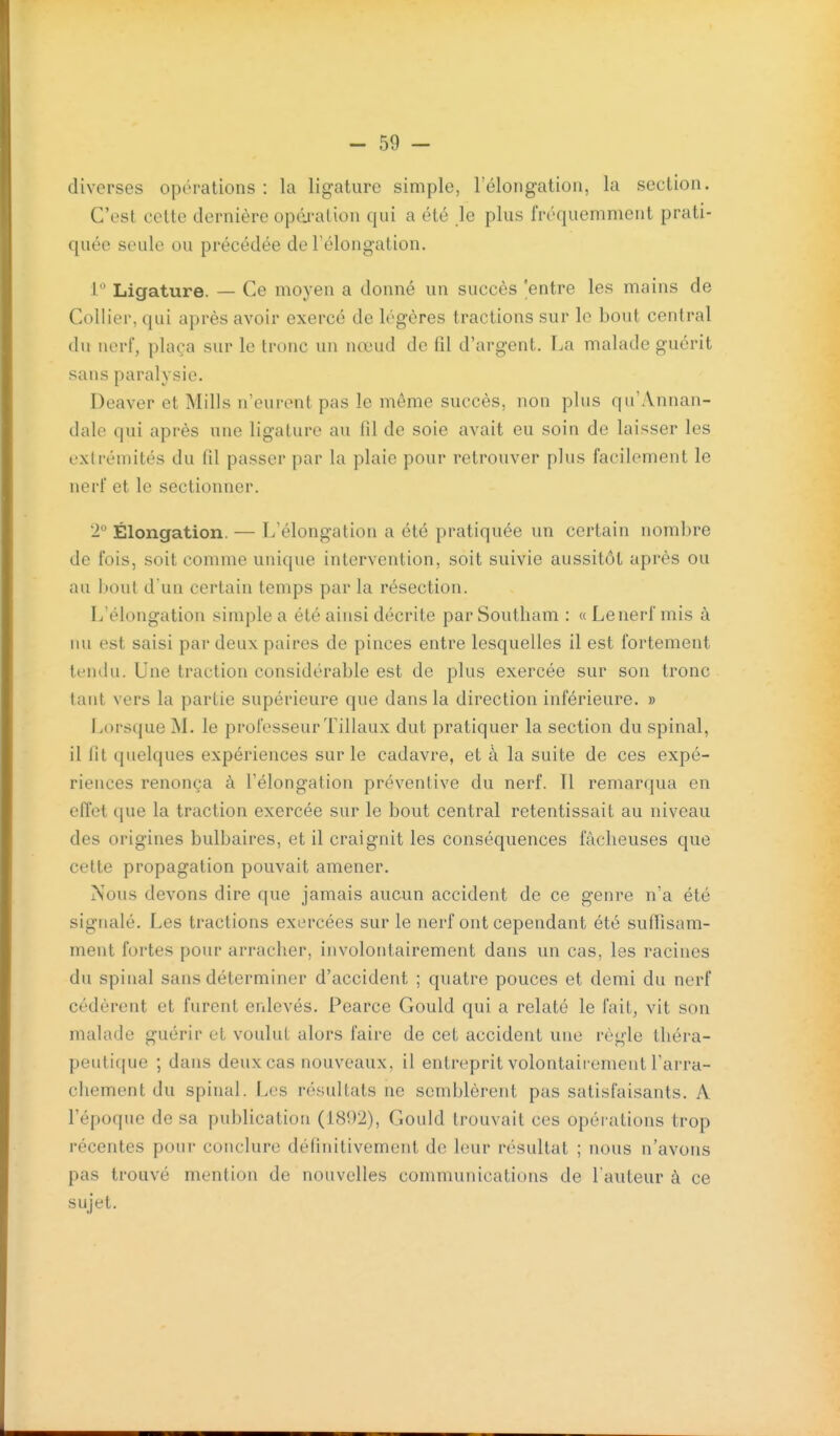 diverses opérations : la ligature simple, rélongation, la section. C'est celte dernière opâi-ation qui a été le plus fréquemment prati- quée seule ou précédée de l'élongation. i Ligature. — Ce moyen a donné un succès 'entre les mains de Collier, qui après avoir exercé de légères tractions sur le bout central du nerf, plaça sur le tronc un nœud de fil d'argent. La malade guérit sans paralysie. Deaver et Mills n'eurent pas le même succès, non plus qu'Annan- dale qui après une ligature au fil de soie avait eu soin de laisser les extrémités du fil passer par la plaie pour retrouver plus facilement le nerf et le sectionner. 'i Élongation. — L'élongation a été pratiquée un certain nombre de fois, soit comme unique intervention, soit suivie aussitôt après ou au bout d'un certain temps par la résection. L'élongation simple a été ainsi décrite parSoutham : «Lenerf mis à lui est saisi par deux paires de pinces entre lesquelles il est fortement tendu. Une traction considérable est de plus exercée sur son tronc tant vers la partie supérieure que dans la direction inférieure. » liOrsque M. le professeur Tillaux dut pratiquer la section du spinal, il fit quelques expériences sur le cadavre, et à la suite de ces expé- riences renonça à l'élongation préventive du nerf. Il remarqua en effet que la traction exercée sur le bout central retentissait au niveau des origines bulbaires, et il craignit les conséquences fâcheuses que cette propagation pouvait amener. Nous devons dire que jamais aucun accident de ce genre n'a été signalé. Les tractions exercées sur le nerf ont cependant été sufiisam- ment fortes pour arracher, involontairement dans un cas, les racines du spinal sans déterminer d'accident ; quatre pouces et demi du nerf cédèrent et furent enlevés. Pearce Gould qui a relaté le fait, vit son malade guérir et voulut alors faire de cet accident une règle théra- peutique ; dans deux cas nouveaux, il entreprit volontairement l'arra- chement du spinal. Les résultats ne semblèrent pas satisfaisants. A l'époque de sa publication (1802), Gould trouvait ces opérations trop récentes pour conclure définitivement de leur résultat ; nous n'avons pas trouvé mention de nouvelles communications de l'auteur à ce sujet.