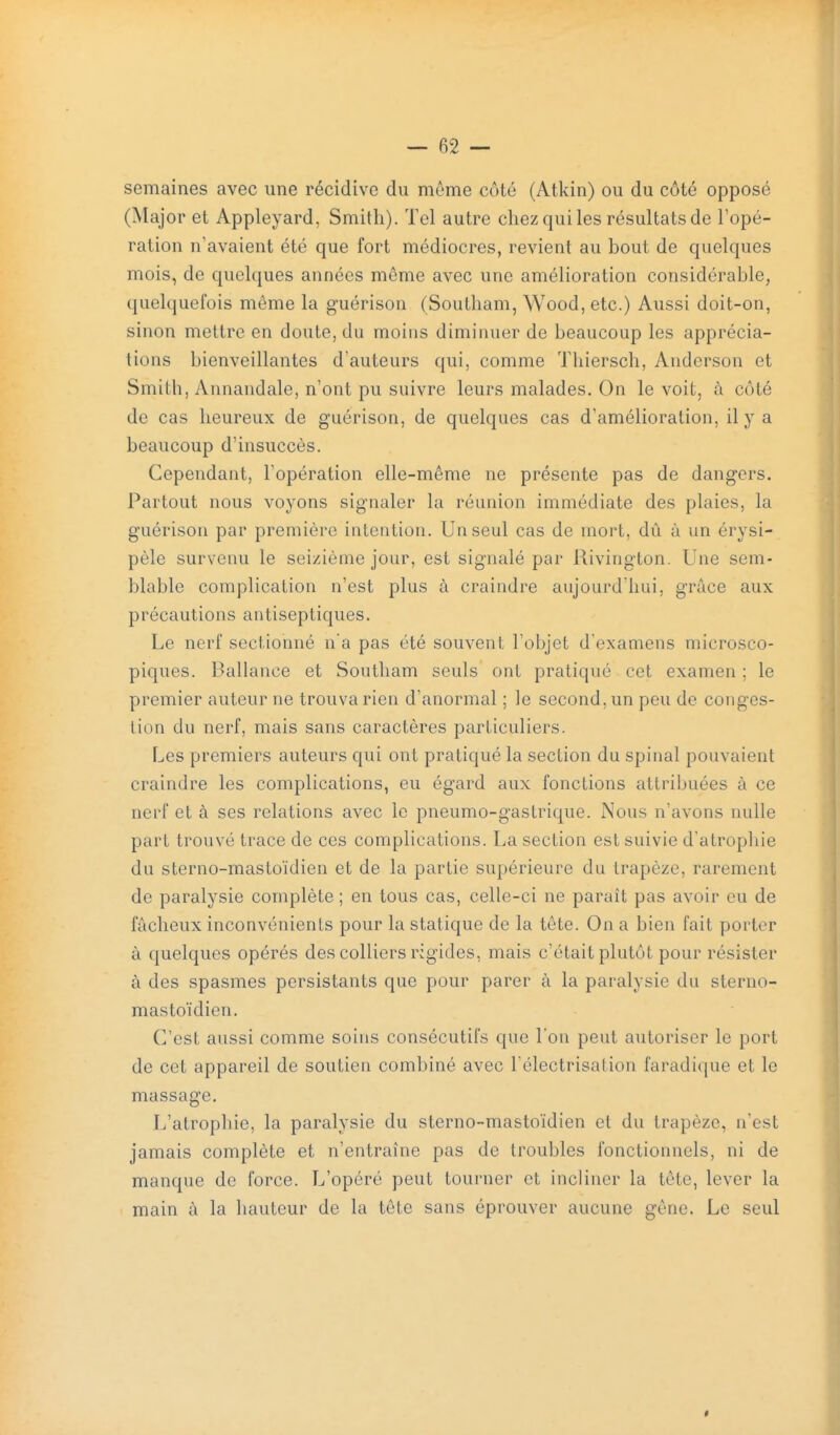 semaines avec une récidive du même côté (Atkin) ou du côté opposé (Major et Appleyard, Smith). Tel autre chez qui les résultats de Topé- ration n'avaient été que fort médiocres, revient au bout de quelques mois, de quelques années môme avec une amélioration considérable, quelquefois même la guérison (Southam, Wood, etc.) Aussi doit-on, sinon mettre en doute, du moins diminuer de beaucoup les apprécia- tions bienveillantes d'auteurs qui, comme Thiersch, Anderson et Smith, Annandale, n'ont pu suivre leurs malades. On le voit, à côté de cas heureux de guérison, de quelques cas d'amélioration, il y a beaucoup d'insuccès. Cependant, l'opération elle-même ne présente pas de dangers. Partout nous voyons signaler la réunion immédiate des plaies, la guérison par première intention. Un seul cas de mort, dû à un érysi- pèle survenu le seizième jour, est signalé par Rivington. Une sem- blable complication n'est plus à craindre aujourd'hui, grâce aux précautions antiseptiques. Le nerf sectionné n'a pas été souvent l'objet d'examens microsco- piques. Ballance et Southam seuls ont pratiqué cet examen ; le premier auteur ne trouva rien d'anormal ; le second, un peu de conges- tion du nerf, mais sans caractères particuliers. Les premiers auteurs qui ont pratiqué la section du spinal pouvaient craindre les complications, eu égard aux fonctions attribuées à ce nerf et à ses relations avec le pneumo-gastrique. Nous n'avons nulle part trouvé trace de ces complications. La section est suivie d'atrophie du sterno-mastoïdien et de la partie supérieure du trapèze, rarement de paralysie complète ; en tous cas, celle-ci ne paraît pas avoir eu de fâcheux inconvénients pour la statique de la tête. On a bien fait porter à quelques opérés des colliers rigides, mais c'était plutôt pour résister à des spasmes persistants que pour parer à la paralysie du sterno- mastoïdien. C'est aussi comme soins consécutifs que l'on peut autoriser le port de cet appareil de soutien combiné avec Félectrisalion faradique et le massage. L'atrophie, la paralysie du sterno-mastoïdien et du trapèze, n'est jamais complète et n'entraîne pas de troubles fonctionnels, ni de manque de force. L'opéré peut tourner et incliner la tête, lever la main à la hauteur de la tête sans éprouver aucune gêne. Le seul