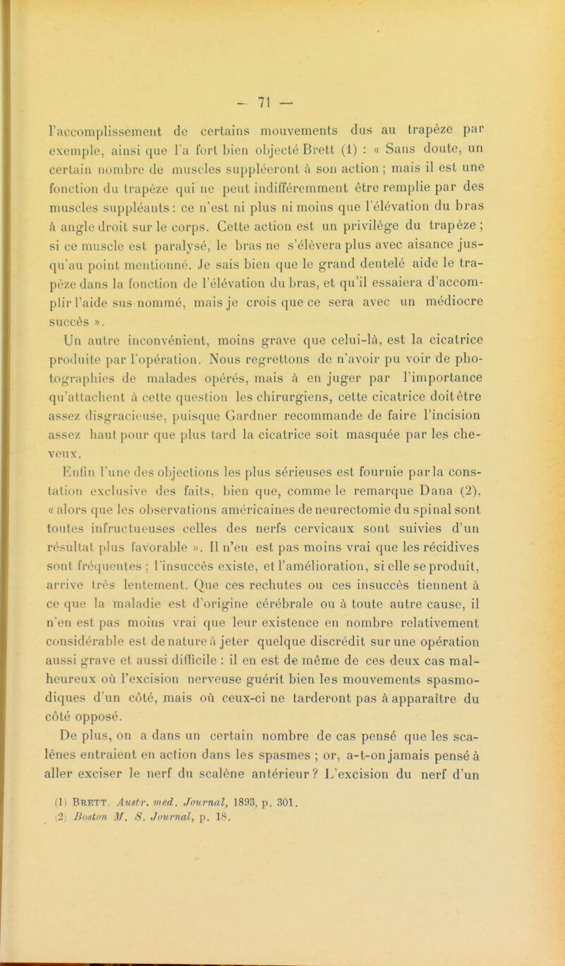 raccomplissemciit de certains mouvements dus au trapèze par exemple, ainsi que la fort bien objecté Brett (1) : « Sans doute, un certain nombre de muscles suppléeront à son action ; mais il est une fonction du trapèze qui ne peut indifféremment être remplie par des muscles suppléants: ce n'est ni plus ni moins que l'élévation du bras à angle droit sur le corps. Cette action est un privilège du trapèze ; si ce muscle est paralysé, le bras ne s'élèvera plus avec aisance jus- qu'au point mentionné. Je sais bien que le grand dentelé aide le tra- pèze dans la fonction de l'élévation du bras, et qu'il essaiera d'accom- plir l'aide sus nommé, mais je crois que ce sera avec un médiocre succès ». Un autre inconvénient, moins grave que celui-là, est la cicatrice produite par l'opération. Nous regrettons do n'avoir pu voir de pho- tographies de malades opérés, mais à en juger par l'importance qu'attachent à cette question les chirurgiens, cette cicatrice doit être assez disgracieuse, puisque Gardner recommande de faire l'incision assez haut pour que plus tard la cicatrice soit masquée par les che- veux. Enfin l'une des objections les plus sérieuses est fournie parla cons- tation exclusive des faits, bien que, comme le remarque Dana (2), « alors que les observations américaines de neurectomie du spinal sont toutes infructueuses celles des nerfs cervicaux sont suivies d'un résultat plus favorable ». Il n'en est pas moins vrai que les récidives sont fréquentes; l'insuccès existe, et l'amélioration, si elle se produit, arrive très lentement. Que ces rechutes ou ces insuccès tiennent à ce que la maladie est d'origine cérébrale ou à toute autre cause, il n'en est pas moins vrai que leur existence en nombre relativement considérable est de nature à jeter quelque discrédit sur une opération aussi grave et aussi difficile : il en est de même de ces deux cas mal- heureux où l'excision nerveuse guérit bien les mouvements spasmo- diques d'un côté, mais où ceux-ci ne tarderont pas à apparaître du côté opposé. De plus, on a dans un certain nombre de cas pensé que les sca- lènes entraient en action dans les spasmes ; or, a-t-on jamais pensé à aller exciser le nerf du scalène antérieur? I/excision du nerf d'un (1) Brett. Austr. vied. Journal, 1893, p. 301. (2,1 Boston M. S. Journal, p. 18.