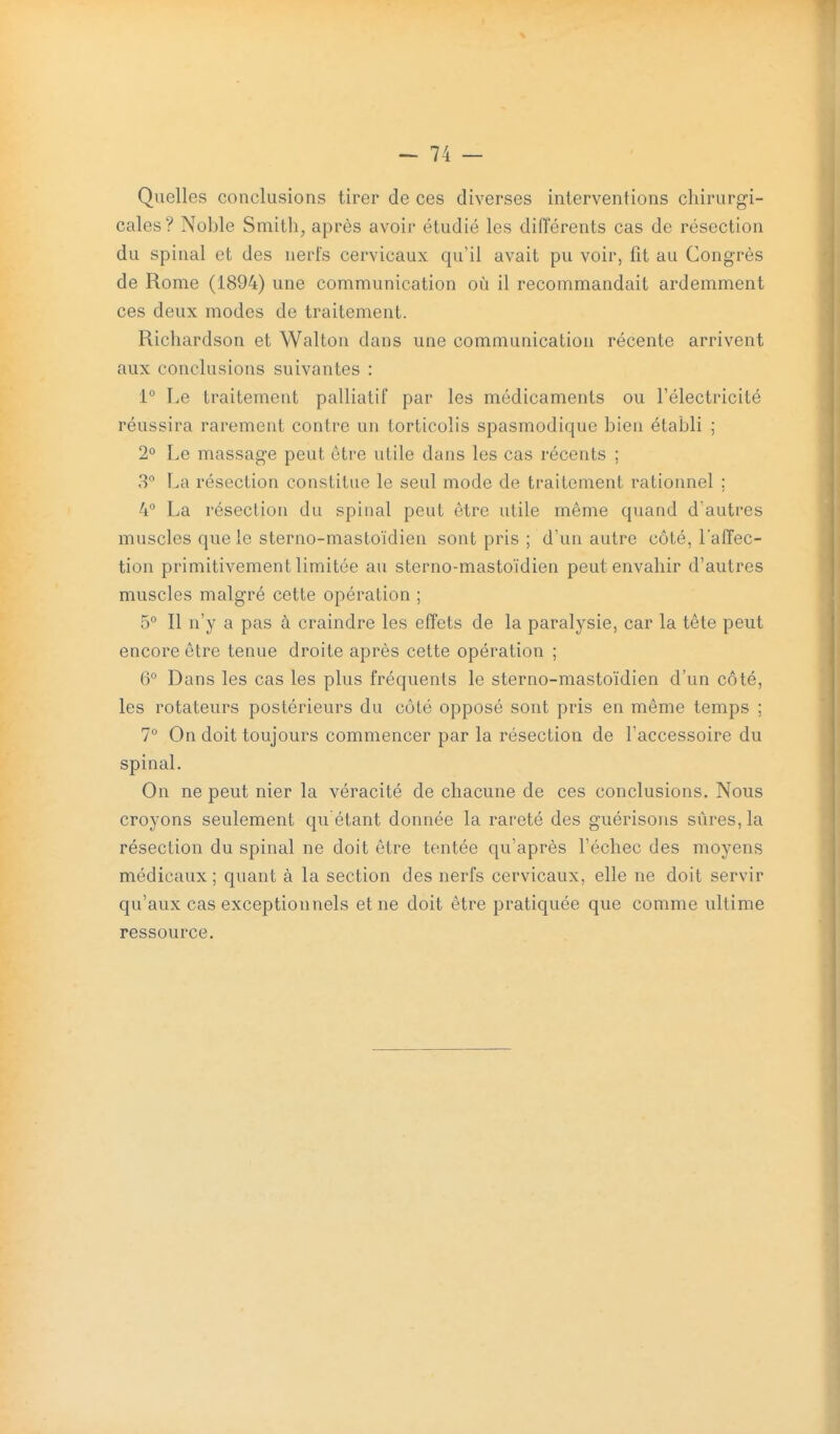 Quelles conclusions tirer de ces diverses interventions chirurgi- cales? Noble Smith, après avoir étudié les différents cas de résection du spinal et des nerfs cervicaux qu'il avait pu voir, fit au Congrès de Rome (1894) une communication où il recommandait ardemment ces deux modes de traitement. Richardson et Walton dans une communication récente arrivent aux conclusions suivantes : 1° Le traitement palliatif par les médicaments ou l'électricité réussira rarement contre un torticolis spasmodique bien établi ; 2° Le massage peut être utile dans les cas récents ; 8 La résection constitue le seul mode de traitement rationnel ; 4° La résection du spinal peut être utile même quand d'autres muscles que le sterno-mastoïdien sont pris ; d'un autre côté, l'affec- tion primitivement limitée au sterno-mastoïdien peut envahir d'autres muscles malgré cette opération ; 5° Il n'y a pas à craindre les effets de la paralysie, car la tête peut encore être tenue droite après cette opération ; 6° Dans les cas les plus fréquents le sterno-mastoïdien d'un côté, les rotateurs postérieurs du côté opposé sont pris en même temps ; 7 On doit toujours commencer par la résection de l'accessoire du spinal. On ne peut nier la véracité de chacune de ces conclusions. Nous croyons seulement qu êtant donnée la rareté des guérisoiis sûres, la résection du spinal ne doit être tentée qu'après l'échec des moyens médicaux ; quant à la section des nerfs cervicaux, elle ne doit servir qu'aux cas exceptionnels et ne doit être pratiquée que comme ultime ressource.