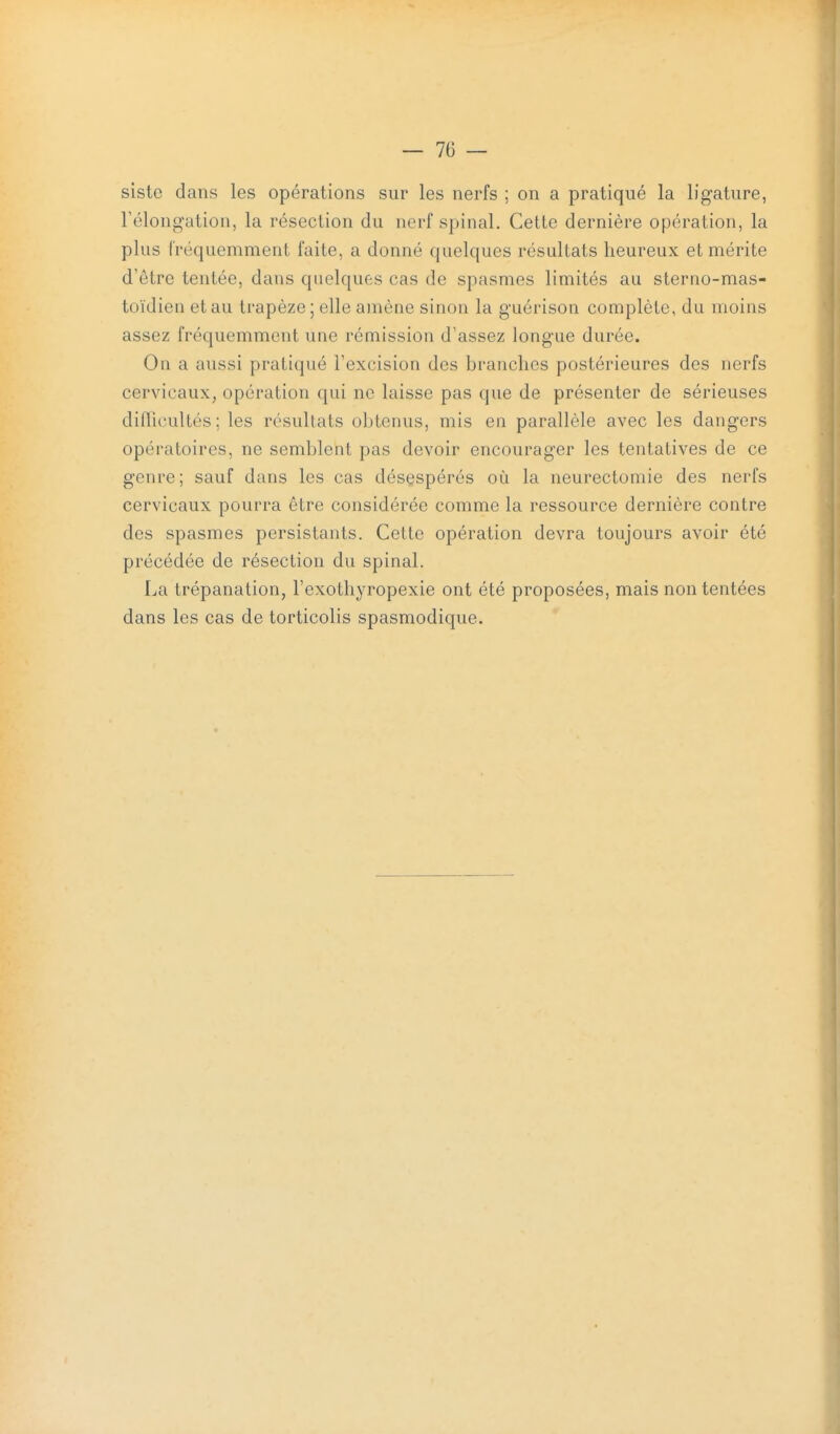 siste dans les opérations sur les nerfs ; on a pratiqué la ligature, rélongation, la résection du nerf spinal. Cette dernière opération, la plus fréquemment faite, a donné quelques résultats heureux et mérite d'être tentée, dans quelques cas de spasmes limités au sterno-mas- toïdien et au trapèze ; elle amène sinon la guérison complète, du moins assez fréquemment une rémission d'assez longue durée. On a aussi pratiqué l'excision des branches postérieures des nerfs cervicaux, opération qui ne laisse pas que de présenter de sérieuses diflicultés ; les résultats obtenus, mis en parallèle avec les dangers opératoires, ne semblent pas devoir encourager les tentatives de ce genre; sauf dans les cas désespérés où la neurectomie des nerfs cervicaux pourra être considérée comme la ressource dernière contre des spasmes persistants. Cette opération devra toujours avoir été précédée de résection du spinal. La trépanation, l'exothyropexie ont été proposées, mais non tentées dans les cas de torticolis spasmodique.