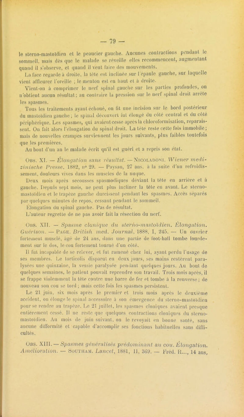 le sterno-mastoldien ol le peaucier gauche. Aucunes conlraclions pondaiil le somniPll, mais dès que le malade se réveille elles recommencent, augmentant quand il s'observe, et quand il veut l'aire des mouvements. La lace regarde;» droite, la tète est inclinée sur l'épaule gauche, sur laquelle vient at'Ileurer l'oreille ; le menton est en haut et à droite. Vient-on à comprimer le nerf spinal gauche sur les parties profondes, on n'obtient aucun résultat; au coulraire la pression sur le nerf spinal droit arrête les spasmes. Tous les traitements ayant échoué, on fit une incision sur le bord postérieur du mastoïdien gauche; le spuuil découvert hil élongé du côté central et du côté périphérique. Les spasmes, qui avaient cesse après la chloroformisation, reparais- sent. On fait alors l'elongation du spinal droit. La tète reste cette fois immobile; mais de nouvelles crampes surviennent les jours suivants, plus faibles toutefois que les premières. Au bout d'un an le malade écrit qu'il est guéri et a repris son état. Obs. XI. — Élongation sans résultat. — Nicoladoni. Wiener medi- zinische Presse. 1882, n 29. — Paysan, 27 ans, à la suite d'un refroidis- sement, douleurs vives dans les nuiscles do la nuque. Deux mois après secousses spusinodiqnes déviant la tète en arrière et à gauche. iJepuis sept n)ois, ne peut plus incliner la tète en avant. Le slerno- mastoidien et le trapèze gauche durcissent pendant les spasmes. Accès séparés par linéiques minutes de repos, cessant pendant le sommeil. l'elongation du spinal gauche. Pas de résultat. L'auteur regrette de ne pas avoir lait la résection du nerf. 0ns. XII. — Spasme clonique du slerno-masloïdien. Elongation. Guérison. — Page. Dritisli med. Journal, 1888, I, 245. — Un ouvi'ier fortement musclé, âgé de 24 ans, dans une partie de loot-ball tombe lourde- ment sur le dos, le cou fortement tourné d'un côté. Il fut incapable de se relever, et fut ramené chez lui, ayant perdu l'usage de ses membres. Le torticolis disparut en deux joui's, ses mains restèrent para- lysées une (luinzaine, la vessi(î paralysée pemlant ([ui^iques jours. Au bout de quelques semaines, le patient pouvait reprendre son travail. Trois mois après, il se frappe violemment la tète contre mie barre de fer et tombe à la renverse; de nouveau son cou se tord ; mais cette fois les spasmes persistent. Le 21 juin, six mois après le premier et Irois mois a|)rès le deuxième accident, on élonge le spinal accessoire à son émergenctî du sterno-mastoidien pour se rendre au trapèze. Le 21 juillet, les spasmes cloniqnes avaient presque entièrement cessé. Il ne reste que quelques contractions cloniqnes du sterno- mastoidien. Au mois de juin suivant, on le revoyait en bonne saule, sans aucune diirormilé et capable d'accomplir ses fonctions habituelles sans diffi- cultés. Obs. XIII. —Spasmes généralisés prédominant au cou. Élongation. Amélioration. — Southam. Lancet, 1881, 11, 3G9. — Fréd. H,.., 14 ans.