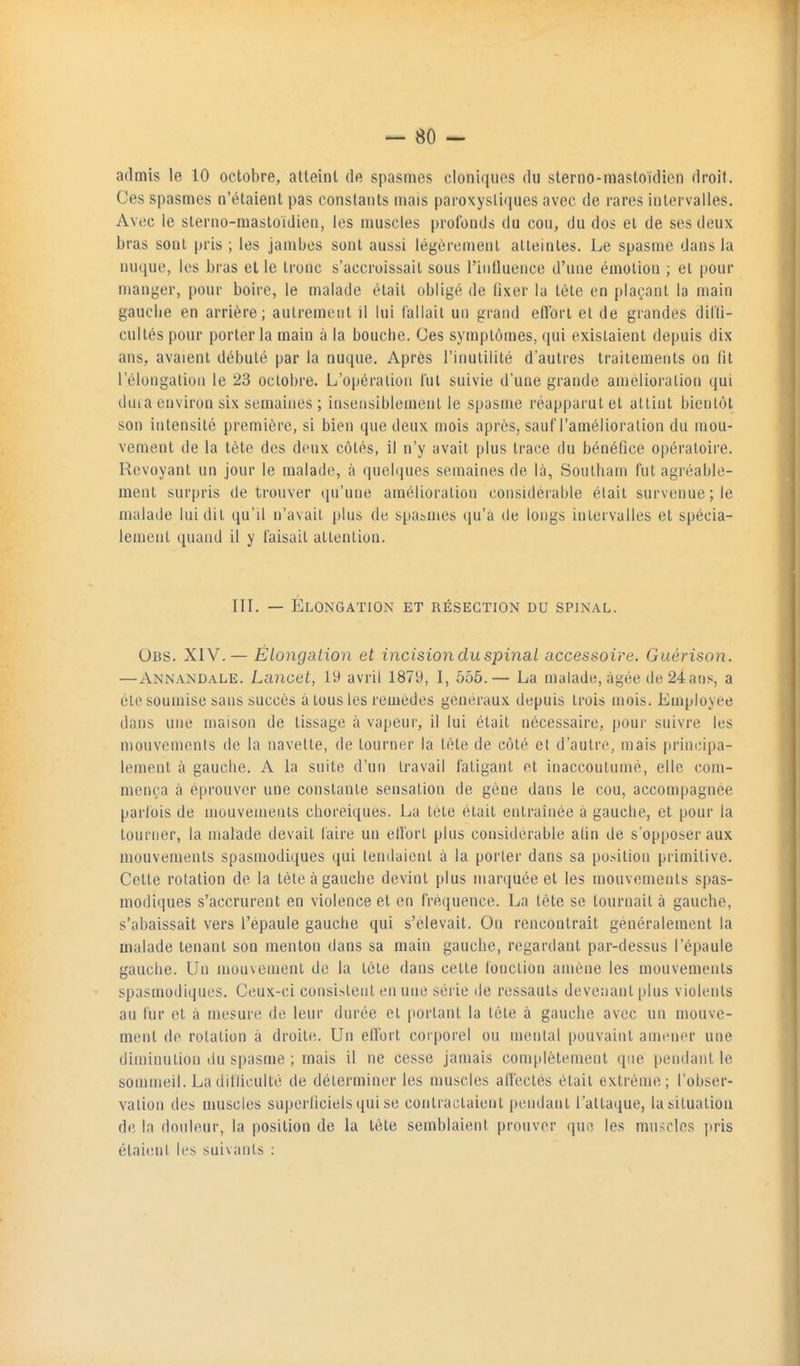 admis le 10 octobre, atteint de spasmes cloniques du sterno-mastoïdien droit. Ces spasmes n'étaient pas constants mais paroxystiques avec de rares intervalles. Avec le sterno-mastoidien, les muscles profonds du cou, du dos et de ses deux bras sont pris ; les jambes sont aussi légèrement atteintes. Le spasme dans la nuque, les bras elle tronc s'accroissait sous l'intluence d'une émotion ; et pour manger, pour boire, le malade était obligé de lixer la tète en plaçant la main gauche en arrière; autrement il lui fallait un grand effort et de grandes difli- cultés pour porter la main à la bouche. Ces symptômes, qui existaient depuis dix ans, avaient débuté par la nuque. Après l'inutilité d'autres traitements on lit l'élongation le 23 octobre. L'opération fui suivie d'une grande amélioration qui duia environ six semaines; insensiblement le spasme réapparut et atlint bientôt son intensité première, si bien que deux mois après, sauf l'amélioration du mou- vement de la tète des deux côtés, il n'y avait plus trace du bénéfice opératoire. Revoyant un jour le malade, à quebjues semaines de là, Southani fut agréable- ment surpris de trouver qu'une amélioration considérable était survenue ; le malade lui dit qu'il n'avait plus de spasmes qu'a de longs intervalles et spécia- lement quand il y faisait attention. IIL — Élongation et résection du spinal. Obs. XIV.— Élongation et incision du spinal accessoire. Guérison. ■—Annandale. Lancet, 19 avril 1879, I, 555.— La malade, âgée de 24 ans, a cle soumise sans succès à tous les remèdes généraux depuis trois mois. Employée dans une maison de tissage à vapeur, il lui était nécessaire, pour suivre les mouvemenis de la navette, de tourner la tète de côté et d'autre, mais principa- lement à gauche. A la suite d'un travail fatigant et inaccoutumé, elle com- mença à éprouver une constante sensation de gène dans le cou, accompagnée parfois de mouvemenis choreiques. La tete était entraînée à gauche, et pour la tourner, la malade devait faire un ell'ort plus considérable afin de s'opposer aux mouvements spasmodiques qui tendaient à la porter dans sa position primitive. Cette rotation de la tète à gauche devint plus marquée et les mouvements spas- modiques s'accrurent en violence et en fre(iuence. La tête se tournait à gauche, s'abaissait vers l'epaule gauche qui s'élevait. On rencontrait généralement la malade tenant son menton dans sa main gauche, regardant par-dessus l'épaule gauche. Un mouvement de la tète dans cette fonction amène les mouvements spasmodiques. Ceux-ci consistent en une série de ressauts devenant plus violents au fur et à mesure de leur durée et portant la tète à gauche avec un mouve- ment de rotation à droite. Un elTort corporel ou mental pouvaint amener une diminution du spasme ; mais il ne cesse jamais complètement que pendant le sommeil. La difficulté de déterminer les muscles affectes était extrême; l'obser- vation des muscles superticiels qui se contractaient pendant l'attaque, la situation de la douleur, la position de la tète semblaient prouver que les muscles pris étaient les suivants :