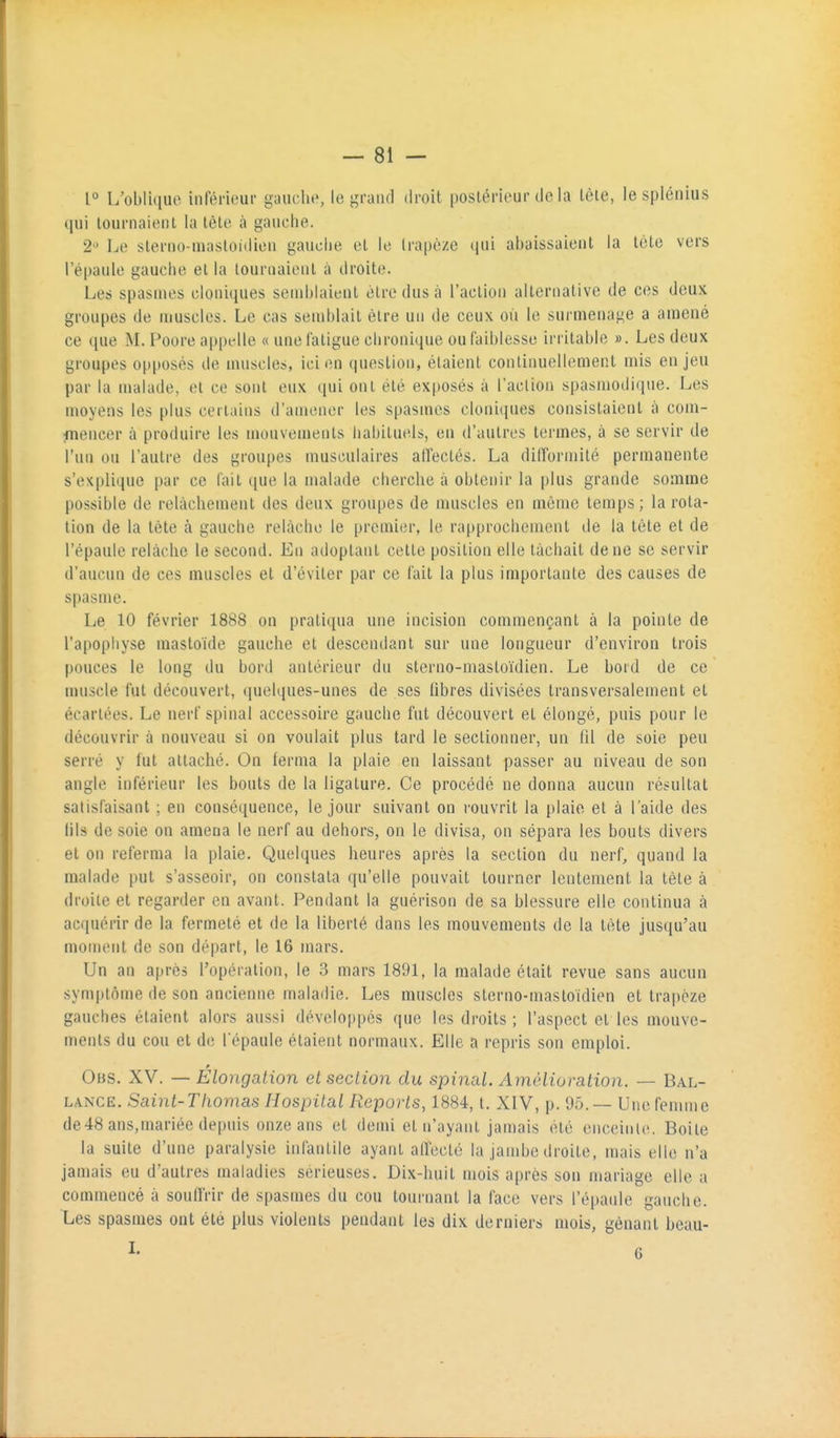 1° L'oblique inférieur gauciie, le grand droit postérieur de la tôle, le splénius qui tournaient la tète à gauche. 2'^ Le sterno-masloidion gauche et le trapèze qui abaissaient la tète vers l'épaule gauche et la tournaient à droite. Les spasmes cloniques 8end)laicnt être dus à l'action alternative de ces deux groupes de muscles. Le cas semblait être un de ceux où le surmenage a amené ce ([ue M. Foore appelle « une fatigue chronique ou faiblesse irritable ». Les deux groupes opposés de muscles, ici en question, étaient continuellement mis enjeu par la malade, et ce sont eux cpii ont été exposés à l'action spasmodique. Les moyens les plus certains d'amener les spasmes clonicpies consistaient à com- ftiencer à produire les mouvements habituels, en d'autres termes, à se servir de l'un ou l'autre des groupes musculaires alfeclés. La difformité permanente s'explique par ce fait ([ue la malade cherche à obtenir la plus grande somme possible de relâchement des deux groupes de muscles en même temps ; la rota- tion de la tète à gauche relâche le premier, le rapprochement de la tête et de l'épaule relâche le second. En adoptant cette position elle tâchait de ne se servir d'aucun de ces muscles et d'éviter par ce fait la plus importante des causes de spasme. Le 10 février 1888 on pratiqua une incision commençant à la pointe de l'apopiiyse raastoïde gauche et descendant sur une longueur d'environ trois pouces le long du bord antérieur du stcrno-mastoïdien. Le bord de ce muscle fut découvert, quelques-unes de ses libres divisées transversalement et écartées. Le nerf spinal accessoire gauche fut découvert et élongé, puis pour le découvrir à nouveau si on voulait plus tard le sectionner, un til de soie peu serré y fut attaché. On ferma la plaie en laissant passer au niveau de son angle inférieur les bouts de la ligature. Ce procédé ne donna aucun résultat satisfaisant ; en conséquence, le jour suivant on rouvrit la plaie et à l'aide des (ils de soie on amena le nerf au dehors, on le divisa, on sépara les bouts divers et on referma la plaie. Quelques heures après la section du nerf, quand la malade put s'asseoir, on constata qu'elle pouvait tourner lentement la tète à droite et regarder en avant. Pendant la guérison de sa blessure elle continua à acquérir de la fermeté et de la liberté dans les mouvements de la tète jusqu'au moment de son départ, le 16 mars. Un an après l'opération, le 3 mars 1891, la malade était revue sans aucun symptôme de son ancienne maladie. Les muscles slerno-masloidien et trapèze gauches étaient alors aussi développés que les droits ; l'aspect et les mouve- ments du cou et de l'épaule étaient normaux. Elle a repris son emploi. Obs. XV. — Élongation et section du spinal. Améliuration. — Bal- lance. Saint-Thomas Hospital Reports, 1884, t. XIV, p. 95. ~ Une femme de48 ans,mariée depuis onze ans et demi et n'ayant jamais été enceinte. Boite la suite d'une paralysie infantile ayant affecté la jambe droite, mais elle n'a jamais eu d'autres maladies sérieuses. Dix-huit mois après son mariage elle a commencé à souffrir de spasmes du cou tournant la face vers l'épaule gauche. Les spasmes out été plus violents pendant les dix derniers mois, gênant beau-