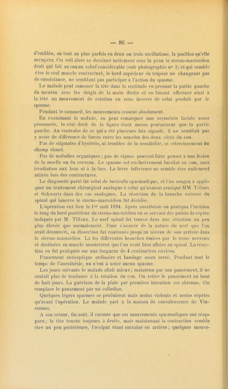 d'emblée, ou tout au plus parfois eu deux ou trois oscillations, la position qu'elle occupera. On voit alors se dessiner netlonient sous la peau le sierno-niasioidien droit qui fait au cou un relief considérable (voir photographie no 1) etqui semble être le seul muscle coniracluré, le bord supérieur du trapèze ne changeant pas de consistance, ne semblant pas participer à l'action du spasme. Le malade peut ramener la tête dans la rectitude en [)renant la partie gauche du menton avec les doigts de la main droite et en faisant elTecluer ainsi à la tète un mouvement de rotation en sens inverse de celui produit par le spasme. Pendant le sommeil, les mouvements cessent absoluiuent. En examinant le malade, on peut remarquer une asymétrie faciale assez prononcée, le côté droit de la ligure étant moins proéminent ipie la purlie gauche. Au contraire de ce quia été plusieurs lois signalé, il ne sendjiail pas y avoir de rlitlérence de forcés entre les muscles des deux c.ôlés du cou. Pas de stigmates d'hystérie, ni troubles de la sensibilité, ni rélrccissemeiit du champ visuel. Pas de n)aladies organi(pies ; pas de signes pouvant faire penser à une lésion de la moelle ou du cerveau. Le spasme est ex(;lusivenient localisé an cou, sans irradiation aux bras ni à la face. La lèvre inférieure ne sendde être nullement attirée lors des contractures. Le diagnostic porté fut celui de torticolis spasmodique, et l'un songea à ap|)li- quer un traitement chirurgical analogue â celui qu'avaient |irati(pié MM. Tillanx et Schwarlz dans des cas analogues. La résection de la branche externe du spinal qui innerve le sterno-mastoïdien fut décidée. L'opération eut lieu le 1er août 1894. Après anestliésie on pratiqua l'incision le long du bord postérieur du sterno-mastoïdien en se servant des points de repère indiqués par M. Tillaux. Le nerf spinal fut trouve dans uiu^ situation un peu plus élevée qm^ normalement. Pour s'asburer de la nature du nerf que l'on avait découvert, sa dissection fut continnéiî jusqu'au niveau de son arrivée dans le sterno-niastoidien. Là les dillérentes branches émises par le tronc nerveux et destinées au muscle montrèrent que l'on avait bien afïaire au spinal. La résec- tion en fut pratiquée sur une longueur de 4 centimètres envii'on. Pansement antisepliijuc ordinaire et bandage assez serré. Pendant tout le temps de l'anesthésie, on n'eut à noter aucun spasme. Les jours suivants le malade allait mieux; maintenu par son pansement,il ne sentait plus de tendance à la rotation du cou. On retire le pansement au bout de huit jours. La guérison de la plaie par première intention est obtenue. On remplace le pansement par un collodion. Quelques légers spasmes se produisent mais moins violents et moins répétés qu'avant l'opération. Le malade part à la maison de convalescence de Vin- cennes. A son retour, (in août, il raconte que ses mouvements spasmodiques ont réap- paru; la lèle tourne toujours à droite, mais maintenant la contraction semble être un peu postérieure, l'occiput étant entraîné en arrière; quelques mouve-