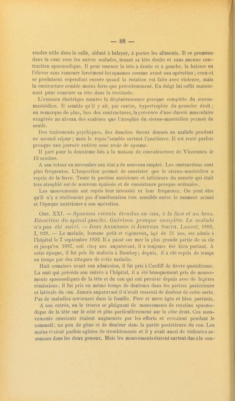 rendre utile dans la salle, aidant à balayer, à porter les aliments. Il se promène dans la cour avec les autres malades, tenant sa tête droite et sans aucune con- traction spasmodique. il peut tourner la tète à droite et à gauche, la baisser ou l'élever sans ramener forcément les spasmes comme avant son opération; ceux-ci se produisent ce|)end;)nl encore quand la rolation est l'aile avec violence, mais la conlraclure semble moins forte ipie [irécédemment. Un doigt Inisnflit mainte- nant pour ramener sa tète dans la rectilnde. L'examen électrique montre la dégénérescence presque complète du sterno- maslo'idien. Il semble ([u'il y ait, par contre, byperiropbie du peaucier droit; on remarque de plus, lors des contractures, la prés^ence d'nnc dureté musculaire exagérée au niveau des scalènes que l'atrophie du sterno-mastoïdien permet de sentir. Des traitements psychlipuîs, des douches furent donnés au malade pendant ce second séjour; mais le repos sembla surtout l'améliorer. Il est resté parfois presque une journée entière sans avoir de spasme. Il part pour la deuxième fois à la maison de convalescence de Vincennes le 15 octobre. A son retour en novembre son état a de nouveau empiré. Les contractions sont plus fréquentes. L'inspection permet de constater que le steriio-mastoïdien a repris de la force. Toute la portion antérieure et inférieure du muscle qui était très atrophié est de nouveau épaissie et de consistance presque ordinaire. Les mouvements ont repris leur intensité el leur fréquence. On peut dire qu'il n'y a réellement pas d'amélioration très sensible entre le moment actuel et l'époque antérieure à son opération. Obs. XXI. — Spasmes récents étendus au cou, à la face et au bras. Résection du spiJial gauche. Guérison presque complète. Le malade n'apas été suioi. — John Anderson et Johnson Smith. Lancet, 1893, I, 928. — Le malade, homme petit et vigoureux, âgé de 31 ans, est admis à l'hôpital le 7 septembre 1892. Il a passé sur mer la plus grande partie de sa vie et jusqu'en 1887, soit cinq ans auparavant, il a toujours été bien portant. A cette époque, il fut pris de malaria à Boudjay; depuis, il a été repris de temps en temps par des attaques de cette maladie. Huit semaines avant son admission, il fut pris a Cardiff de lièvre quotidienne. La nuit qui précéda son entrée à l'hôpital, il a été brusquement pris de mouve- ments spasiuodi([ues de la tôle et du cou qui ont persisté depuis avec de légères rémissions; il fut pris en même temps de douleurs dans les parties postérieure et latérale du cou. Jamais auparavant il n'avait ressenti de douleur de cette sorte. Pas de maladies nerveuses dans la famille. Père el mère âgés el bien portants. A son entrée, on le trouva se plaignant de mouvements de rotation spasmo- dique de la tête sur le côté et plus particulièrement sur le côte droit. Ces mou- vements constants étaient augmentés par les efforts et cessaient pendant le sommeil; un peu de gène et de douleur dans la parlie postérieure du cou. Les mains étaient parfois agitées de tremblements el il y avait aussi de violentes se- cousses dans les deux genoux. Mais les mouvementsétaient surtout dus àla con-