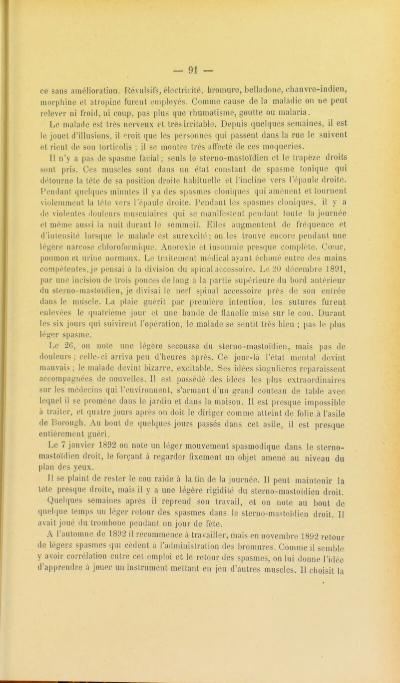 ce sans amélioration. Révulsil's, éloclncité, bi'omure, belladone, chanvre-indien, morpliinc ol alro|)ine furent employés. Comme cause de la maladie on ne peut relever ni froid, ni coup, pas plus ([ue rliumatisme, goutte ou malaria. Le malade est très nerveux et très irritable. Depuis (|uel(|ucs semaines, il est le jouet d'illusions, il ''roit que les personnes qui passent dans la rue le suivent et rient de son torticolis ; il se montre très adccté de ces moqueries. Il n'y a pas de spasme facial; seuls le stenio-mastoïdien et le trapèze droits sont pris. Ces muscles sont dans un état constant de spasme tonique qui détourne la tète de sa position droite habituelle et l'incline vers l'épaule droite. Fondant qucbpies minutes il y a des spasmes cloniipics qui amènent et tournent violemment la tète vers l'épaulo droite. Pendant les s|)asmes cluniipies, il y a (le violentes douleurs muscuiaires (jui se matiilcstent [)endant tout(i la journée et même aussi la nuit durant le sommeil. Elhîs augmentent de fréquence et d'inlensilé lorscpie le malade est surexcité; on les trouve encore pendant une légère narcose chloroformique. Anorexie et insomnie pres(|ue cum|)lèle. Cœur, poumon et urine normaux. Le traitement médical ayant échoué mtva des mains compétentes, je pensai à la division du spinal accessoire. Le 20 décembre 1891, par une incision de trois pouces de long à la |)arlie supérieure du bord antérieur du slcrno-masloïdien, je divisai le nerf spinal accessoire près de son entrée dans le muscle. La plaie guérit par première intention, les sutures fuient enlevées le quatrième jour et une bande de llanellc mise sur le cou. Durant les six jours qui suivirent l'opération, le malade se sentit très bien ; [)as le plus léger spasme. Le 26, on note une légère secousse du stcrno-mastoïdien, mais pas de douleurs ; celle-ci arriva peu d'heures après. Ce jour-ià l'état mental devint mauvais ; le malade devint bizarre, excitable. Ses idées singulières reparaissent accompagnées de nouvelles. Il est possédé des idées les plus extraordinaires sur les médecins qui l'environnent, s'armant d'un grand couteau de table avec lequel il se promène dans le jardin et dans la maison. Il est presque impossible à traiter, et quatre jours après on doit le diriger comme atteint de folie à l'asile de Borough. Au bout de quelques jours passés dans cet asile, il est presque entièrement guéri. Le 7 janvier 1892 on note un léger mouvement spasmodique dans le sterno- mastoidien droit, le forçant à regarder fixement un objet amené au niveau du plan des yeux. Il se plaint de rester le cou raide à la fin de la journée. Il peut maintenir la téle presque droite, mais il y a une légère rigidité du sterno-mastoidien droit. Quelques semaines après il reprend son travail, et on note au bout de quelque temps un léger retour des spasmes dans le sterno-mastoïdien droit. Il avait joué du trombone pendant un jour de fête. A l'automne de 1892 il recommence à travailler, mais en novembre 1892 retour de légers spasmes qui cèdent à l'administration des bromures. Comme il semble y avoir corrélation entre cet emploi et le retour des spasmes, on lui donne l'idée d'apprendre à jouer un instrument mettant en jeu d'autres muscles. Il choisit la