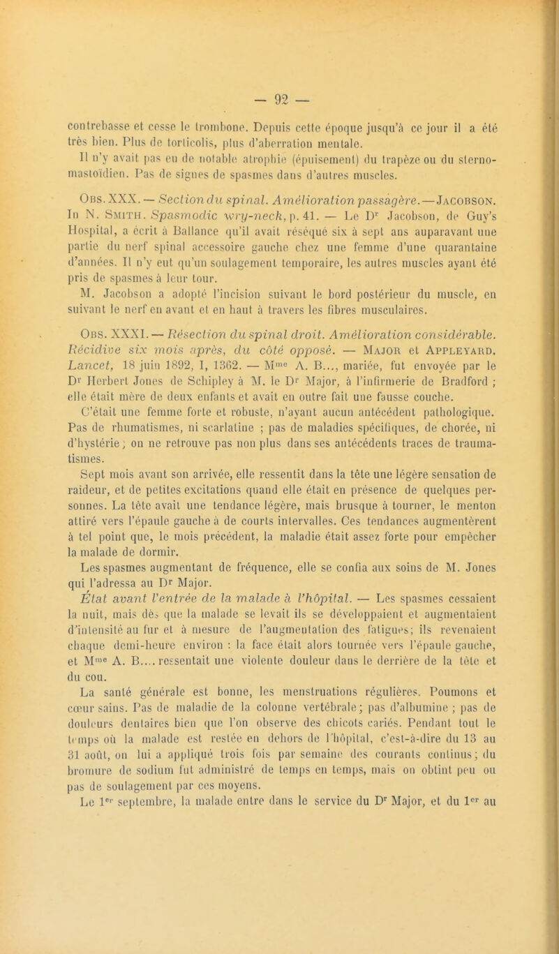 contrebasse et cesse le trombone. Depuis cette époque jusqu'à ce jour il a été très bien. Plus do lorlicolis, plus d'aberration mentale. Il n'y avait pas eu de notable atrophie (épuisement) du trapèze ou du slerno- masloïdien. Pas de signes de spasmes dans d'autres muscles. Ons.XXX. — Section du spinal. Amélioration passagère. — Jacobson. In N. Smith. Spasmoclic wry-necfe, p. 41. — Le IP Jacobson, de Guy's Hospital, a écrit à Ballance qu'il avait réséqué six à sept ans auparavant une partie du nerf spinal ac(;essoire gauche chez une femme d'une quarantaine d'années. Il n'y eut qu'un soulagement temporaire, les autres muscles ayant été pris de spasmes à leur tour. M, Jacobson a adopté l'incision suivant le bord postérieur du muscle, en suivant le nerf en avant et en haut à travers les fibres musculaires. Obs. XXXI. — Résection du spinal droit. Amélioration considérable. Récidive si.x mois après, du côté opposé. — Major et Appleyard. Lancet, 18 juin 1892, I, 1362. — M™<= A. B..,, mariée, fut envoyée par le Dr Herbert Jones de Schipley à M. le D'' Major, à l'infirmerie de Bradford ; elle était mère de deux enfants et avait en outre fait une fausse couche. C'était une femme forte et robuste, n'ayant aucun antécédent pathologique. Pas de rhumatismes, ni scarlatine ; pas de maladies spécifiques, de chorée, ni d'hystérie, on ne retrouve pas non plus dans ses antécédents traces de trauma- tismes. Sept mois avant son arrivée, elle ressentit dans la tête une légère sensation de raideur, et de petites excitations quand elle était en présence de quelques per- sonnes. La tête avait une tendance légère, mais brusque à tourner, le menton attiré vers l'épaule gauche à de courts intervalles. Ces tendances augmentèrent à tel point que, le mois précédent, la maladie était assez forte pour empêcher la malade de dormir. Les spasmes augmentant de fréquence, elle se confia aux soins de M. Jones qui l'adressa au Dr Major. Etat avant Ventrée de la malade à l'hôpital. — Les spasmes cessaient la nuit, mais de.- que la malade se levait ils se développaient et augmentaient d'intensité au fur et à mesure de l'augmentation des fatigues; ils revenaient chaque deu)i-hcure environ : la face était alors tournée vers l'épaule gauche, et M™^ A. B.... ressentait une violente douleur dans le derrière de la tète et du cou. La santé générale est bonne, les menstruations régulières. Poumons et cœur sains. Pas de maladie de la colonne vertébrale; pas d'albumine ; pas de douleurs denlaires bien que l'on observe des chicots cariés. Pendant tout le temps oii la malade est resiée en dehors de riiô|»ilal, c'est-à-dire du 13 au 31 août, on lui a appliqué trois fois par semaine des courants continus; du bromure de sodium fut administré de temps en temps, mais on obtint peu ou pas de soulagement par ces moyens. Le P'' septembre, la malade entre dans le service du D'' Major, et du au