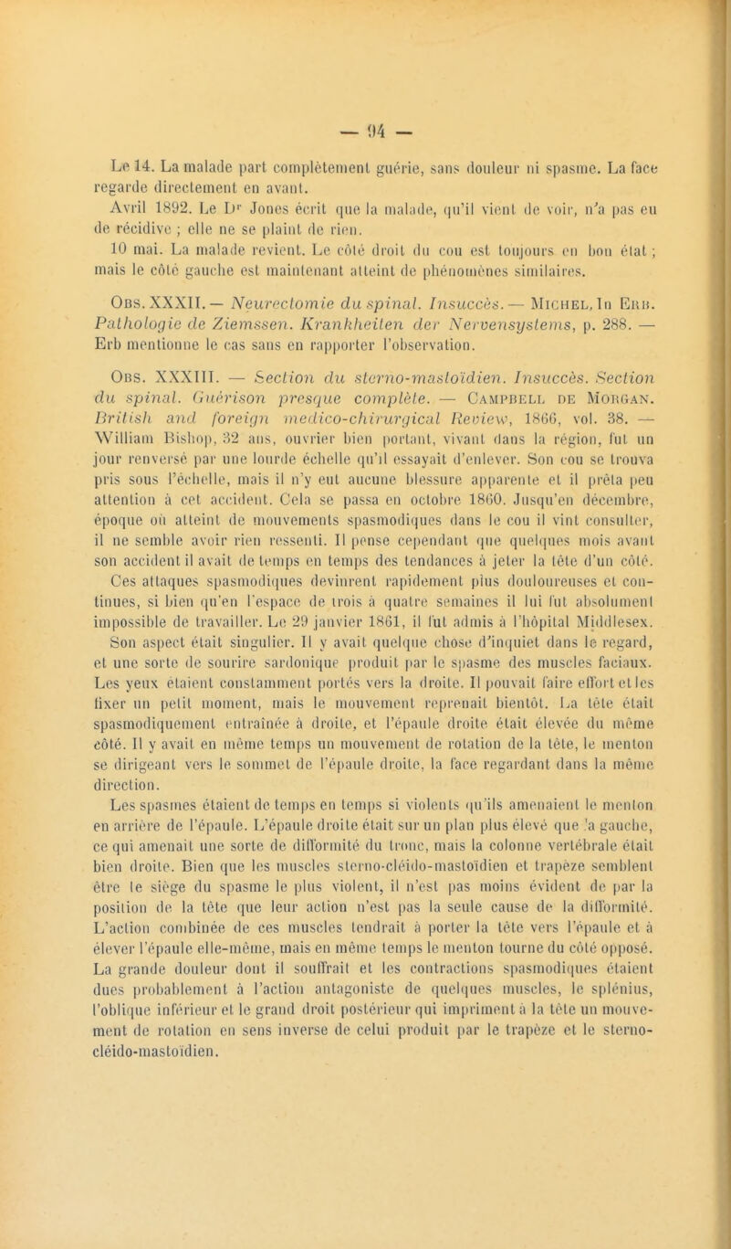 — 04 - Le 14. La malade part complètenienl guérie, sans douleur ni spasme. La face regarde directement en avant. Avril 1892. Le D' Jones écrit que la maliide, qu'il vient de voir, n'a pas eu de récidive ; elle ne se plaint de rien. 10 mai. La malade revient. Le côté droit dn cou est toujours en bon élal ; mais le côté gauche est maintenant atteint de phénomènes similaires. Obs.XXXIL— Neureclomie du spinal. Insuccès.— Michel, In Eau. Paihologic de Ziemssen. Krankheilen der Nervensyslems, p. 288. — Erb mentionne le cas sans en rapporter l'observation. Obs. XXXIIL — Section du stcrno-masioïdien. Insuccès. Section du spinal. Giti-rison pros<iue complète. — Campbfxl de Morgan. British and foreign )ncdico-chirurgical Review, 18GG, vol. 38. — William Bishop, 32 ans, ouvrier bien portant, vivant dans la région, fut un jour renversé par une lourde échelle qu'il essayait d'enlever. Son cou se trouva pris sous l'échelle, mais il n'y eut aucune blessure apparente et il prêta peu attention à cet accident. Cela se passa en octobre 18G0. Jusqu'en décembre, époque où atteint de mouvements spasmodiques dans le cou il vint consulter, il ne semble avoir rien ressenti. Il pense cependant que quel(|ues mois avant son accident il avait de temps en temps des tendances à jeter la tête d'un côté. Ces attaques spasmodiques devinrent rapidement plus douloureuses et con- tinues, si bien qu'en l'espace de trois à quatre semaines il lui lut ab^olnmenl impossible de travailler. Le 29 janvier 1861, il lut admis à l'hôpital Middiesex. Son aspect était singulier. Il y avait quelque chose d'incpiiet dans le regard, et une sorte de sourire sardonique produit par le spasme des muscles faciaux. Les yeux étaient constamment portés vers la droite. Il pouvait faire efforteties fixer lui petit moment, mais le mouvement reprenait bientôt. La tête était spasmodiquement entraînée à droite, et l'épaule droite était élevée du même côté. Il y avait en même temps un mouvement de rotation de la tête, le menton se dirigeant vers le sommet de l'épaule droite, la face regardant dans la même direction. Les spasmes étaient de temps en temps si violents rpi'ils amenaient le menton en arrière de l'épaule. L'épaule droite était sur un plan plus élevé que .'a gauche, ce qui amenait une sorte de dillbrmité du tronc, mais la colonne vertébrale était bien droite. Bien que les muscles sterno-cléido-mastoïdien et trapèze semblent être le siège du spasme le plus violent, il n'est pas moins évident de par la position de la tète que leur action n'est pas la seule cause de la diirormilé. L'action combinée de ces muscles tendrait à porter la tête vers l'épaule et à élever l'épaule elle-même, mais en même temps le menton tourne du côté opposé. La grande douleur dont il souffrait et les contractions spasmodi(pies étaient dues probablement à l'action antagoniste de quelques nmscles, le splénius, l'oblique inférieur et le grand droit postérieur qui impriment à la tête un mouve- ment de rotation en sens inverse de celui produit par le trapèze et le sterno- cléido-mastoidien.