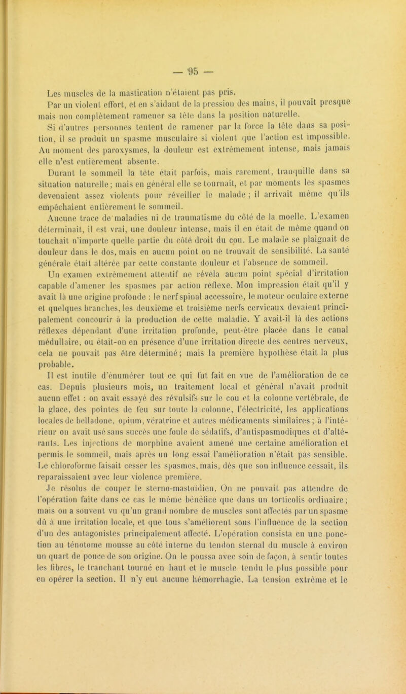 Les muscles de la inaslicalioii n'éiaicnt pas pris. Par un violenl elTort, el en s'aidanl de la pression des mains, il pouvait presque mais non complèlement ramener sa lèie dans la posilion naturelle. Si d'autres personnes tentent de ramener par la force la tète dans sa posi- lion, il se produit un spasme musculaire si violent i|ue l'action est impossible. Au moment dos paroxysmes, la douleur est extrêmement intense, mais jamais elle n'est entièrement absente. Durant le sommeil la tète était parfois, mais rarement, tranquille dans sa situation naturelle; mais en général elle se tournait, et par moments les spasmes devenaient assez violents pour réveiller le malade ; il arrivait même qu'ils empêchaient entièrement le sommeil. Aucune trace de maladies ni de traumatisme du côté de la moelle. L'examen déterminait, il est vrai, une douleur intense, nuds il en était de même quand on touchait n'importe quelle partie du côté droit du cou. Le malade se plaignait de douleur dans le dos, mais en aucun point on ne trouvait de sensibilité. La santé générale était altérée par celte constante douleur et l'absence de sommeil. Un examen exlrèmemenl attentif ne révéla aucun poini spécial d'irritation capable d'amener les spasmes par action réflexe. Mon impression était qu'il y avait là une origine profonde : le nerf spinal accessoire, le moteur oculaire externe et quelques branches, les deuxième et troisième nerfs cervicaux devaient princi- palement concourir à la production de cette maladie. Y avait-il là des actions rétlexes dé[)en(lant d'une irritation profonde, peut-être placée dans le canal médullaire, ou était-on en présence d'une irritation directe des centres nerveux, cela ne pouvait pas être déterminé ; mais la première hypothèse était la plus probable. Il est inutile d'énumérer tout ce qui fut fait en vue de l'amélioration de ce cas. Depuis plusieurs mois, un traitement local et général n'avait produit aucun effet : on avait essayé des révulsifs sur le cou et la colonne vertébrale, de la glace, des pointes de feu sur toute la colonne, l'électricité, les applications locales de belladone, opium, vératrine el autres médicaments similaires ; à l'inté- rieur on avait usé sans succès une fouie de sédatifs, d'antispasmodiques et d'alté- rants. Les injections de morphine avaient amené une certaine amélioration el permis le sommeil, mais après un long essai l'amélioration n'était pas sensible. Le chloroforme faisait cesser les spasnuis, mais, dès (pie son iniluence cessait, ils reparaissaient avec leur violence première. Je résolus de cou|)er le sterno-mastoidien. On ne pouvait pas attendre de l'opération faite dans ce cas le même bénéfice (pie dans un torticolis ordinaire; mais on a souvent vu «in'un grand nombre de muscles soniaiïeclés par un spasme dû à une irritation locale, et (pie tous s'amélior(mt sous l'inlluence de la section d'un des antagonistes principalement alïecté. L'opération consista en une ponc- tion au ténotome mousse au côté interne du tendon sternal du muscle à environ un quart de pouce de son origine. On le poussa avec soin de façon, à sentir toutes les libres, le tranchant tourné en haut et le muscle tendu le plus possible pour en opérer la section. Il n'y eut aucune hémorrhagie. La tension extrême et le